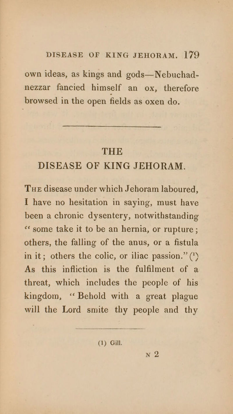 own ideas, as kings and gods—Nebuchad- nezzar fancied himself an ox, therefore browsed in the open fields as oxen do. THE DISEASE OF KING JEHORAM. Tue disease under which Jehoram laboured, { have no hesitation in saying, must have been a chronic dysentery, notwithstanding “some take it to be an hernia, or rupture ; others, the falling of the anus, or a fistula in it; others the colic, or iliac passion.” (*) As this infliction is the fulfilment of a threat, which includes the people of his kingdom, ‘‘ Behold with a great plague will the Lord smite thy people and thy (1) Gill.
