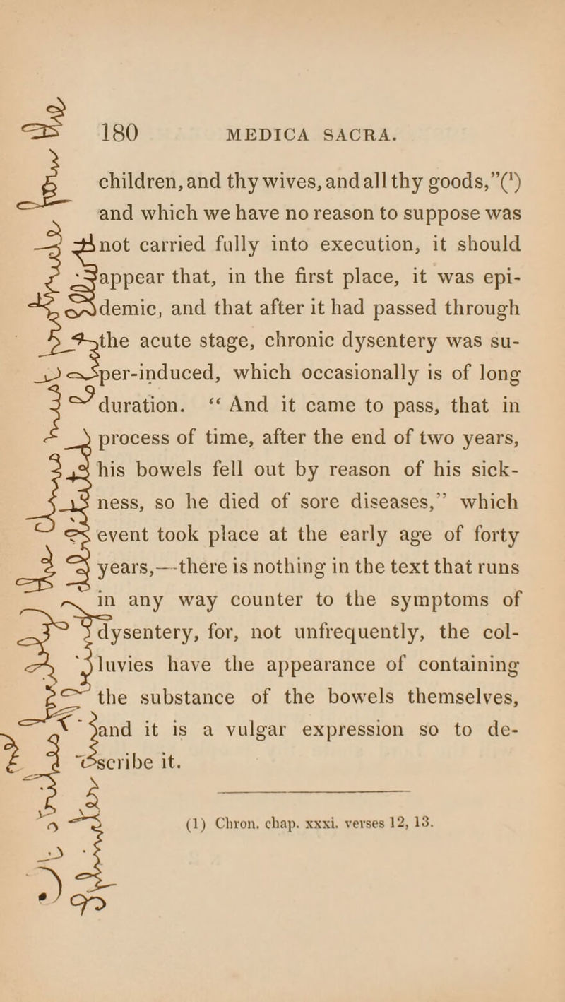 ? children, and thy wives, andall thy goods,”(’) and which we have no reason to suppose was not carried fully into execution, it should appear that, in the first place, it was epi- demic, and that after it had passed through the acute stage, chronic dysentery was su- a induced, which occasionally is of long &gt; duration. ‘‘ And it came to pass, that in process of time, after the end of two years, his bowels fell out by reason of his sick- ness, so he died of sore diseases,” which event took place at the early age of forty x years,—-there is nothing in the text that runs in any way counter to the symptoms of dysentery, for, not unfrequently, the col- + “jluvies have the appearance of containing [Ss the substance of the bowels themselves, tes it is a vulgar expression so to de- scribe it. oS Bs (1) Chron, chap. xxxi. verses 12, 13. ‘gle Es