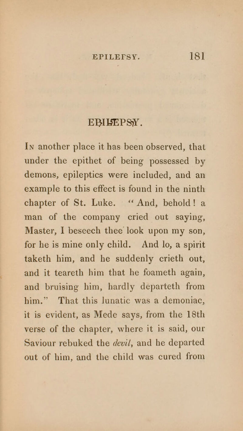 EPIBEPSY. In another place it has been observed, that under the epithet of being possessed by demons, epileptics were included, and an example to this effect is found in the ninth chapter of St. Luke. ‘‘ And, behold! a man of the company cried out saying, Master, I beseech thee look upon my son, for he is mine only child. And lo, a spirit taketh him, and he suddenly crieth out, and it teareth him that he foameth again, and bruising him, hardly departeth from 99 him.” That this lunatic was a demoniac, it is evident, as Mede says, from the 18th verse of the chapter, where it is said, our Saviour rebuked the devi/, and he departed out of him, and the child was cured from