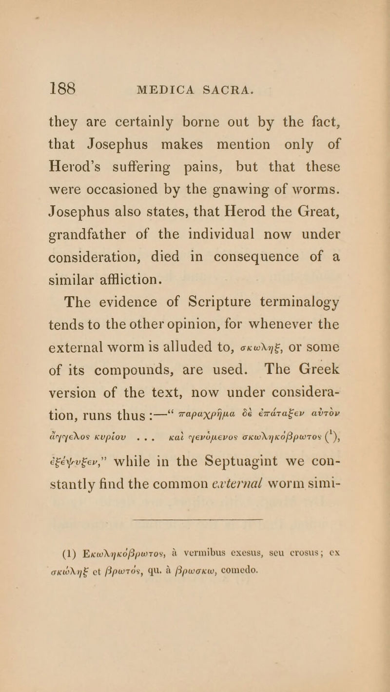 they are certainly borne out by the fact, that Josephus makes mention only of Herod’s suffering pains, but that these were occasioned by the gnawing of worms. Josephus also states, that Herod the Great, grandfather of the individual now under consideration, died in consequence of a similar affliction. The evidence of Scripture terminalogy tends to the other opinion, for whenever the external worm is alluded to, ccwdgz, or some of its compounds, are used. The Greek version of the text, now under considera- tion, runs thus :—“ 7#pexpijua 6¢ exdtagey adrov dyyedos Kupiou ... Kal yevopevos oxhwhyKoBpwros ('), cgéyueev,” while in the Septuagint we con- stantly find the common ev~terna/ worm simi- (1) ExwdyKoBpwros, &amp; vermibus exesus, secu crosus; ex okWdyE ct Bpwros, Qu. d Bpwoxw, comedo.