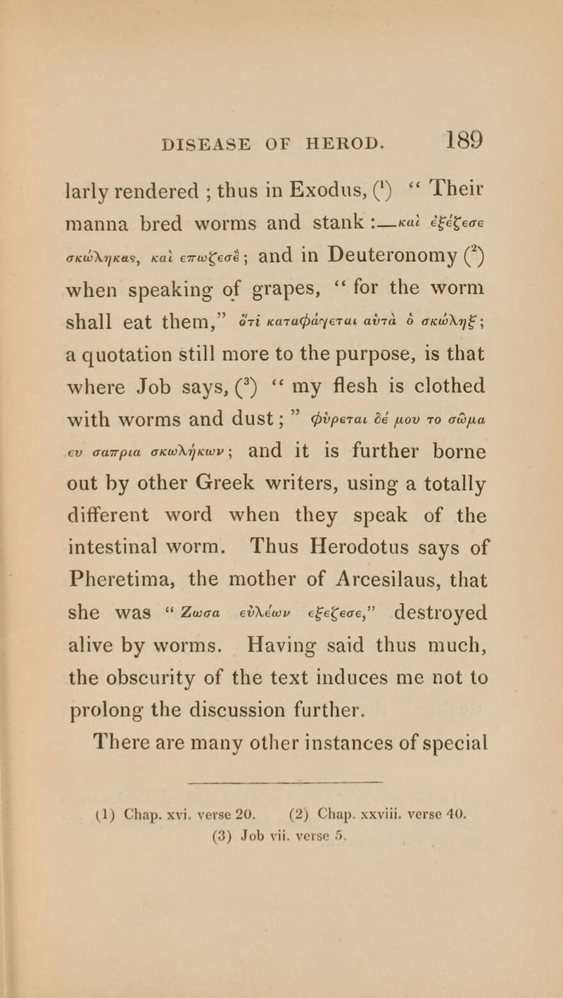 larly rendered ; thus in Exodus, (') ‘* Their manna bred worms and stank :—«ai ¢£é¢ece oxwdyKas, cat erweot; and in Deuteronomy (’) when speaking of grapes, “‘ for the worm shall eat them,” ¢7i cata@ayerae atta 6 oxwry€; a quotation still more to the purpose, is that where Job says, (*) ‘‘ my flesh is clothed with worms and dust; ” ipera: 6 pov 70 cma cv carpia ocwdyxwy; and it is further borne out by other Greek writers, using a totally different word when they speak of the intestinal worm. Thus Herodotus says of Pheretima, the mother of Arcesilaus, that she was “Zwoa cidtwy cfefece,” destroyed alive by worms. Having said thus much, the obscurity of the text induces me not to prolong the discussion further. There are many other instances of special (1) Chap. xvi. verse 20. (2) Chap. xxviii. verse 40. (3) Job vii. verse 5.