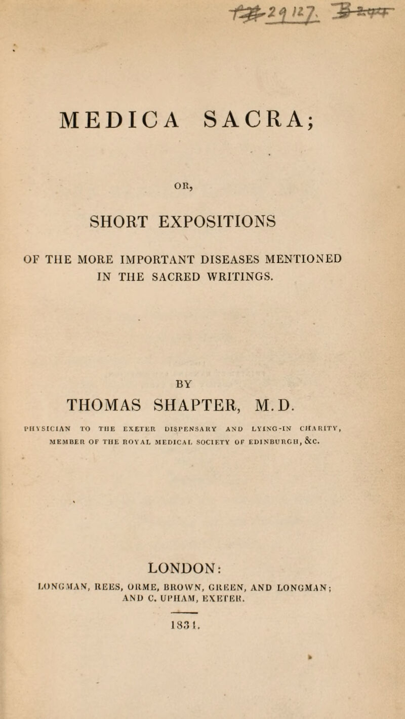 1^£2_K£. ~3-*pr MEDICA SACRA; OR, SHORT EXPOSITIONS OF THE MORE IMPORTANT DISEASES MENTIONED IN THE SACRED WRITINGS. BY THOMAS SHAPTER, M.D. PHYSICIAN TO THE EXETER DISPENSARY AND LYING-IN CHARITY, MEMBER OF THE ROYAL MEDICAL SOCIETY OF EDI NBU RC II, &C. LONDON: LONGMAN, REES, OltME, BROWN, GREEN, AND LONGMAN; AND C. UPIIAM, EXETER. »