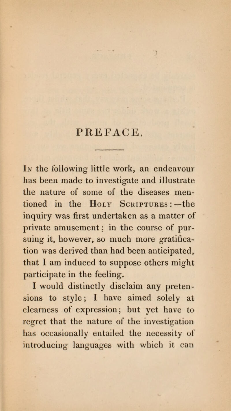 PREFACE. L\r the following little work, an endeavour has been made to investigate and illustrate the nature of some of the diseases men¬ tioned in the Holy Scriptures : —the inquiry was first undertaken as a matter of private amusement: in the course of pur¬ suing it, however, so much more gratifica¬ tion was derived than had been anticipated, that I am induced to suppose others might participate in the feeling. I would distinctly disclaim any preten¬ sions to style; I have aimed solely at clearness of expression; but yet have to regret that the nature of the investigation has occasionally entailed the necessity of introducing languages with which it can
