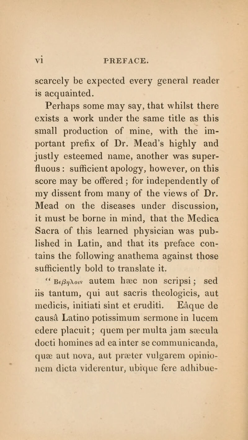 scarcely be expected every general reader is acquainted. Perhaps some may say, that whilst there exists a work under the same title as this small production of mine, with the im¬ portant prefix of Dr. Mead’s highly and justly esteemed name, another was super¬ fluous : sufficient apology, however, on this score may be offered; for independently of my dissent from many of the views of Dr. Mead on the diseases under discussion, it must be borne in mind, that the Medica Sacra of this learned physician was pub¬ lished in Latin, and that its preface con¬ tains the following anathema against those sufficiently bold to translate it. “ Be/fyAots autem haec non scripsi; sed iis tantum, qui aut sacris theologicis, aut medicis, initiati sint et eruditi. Eaque de causa Latino potissimum sennone in lucem edere placuit; quern per multa jam seecula docti homines ad ea inter se communicanda, quce aut nova, aut prseter vulgarem opinio- nem dicta viderentur, ubique fere adhibue-