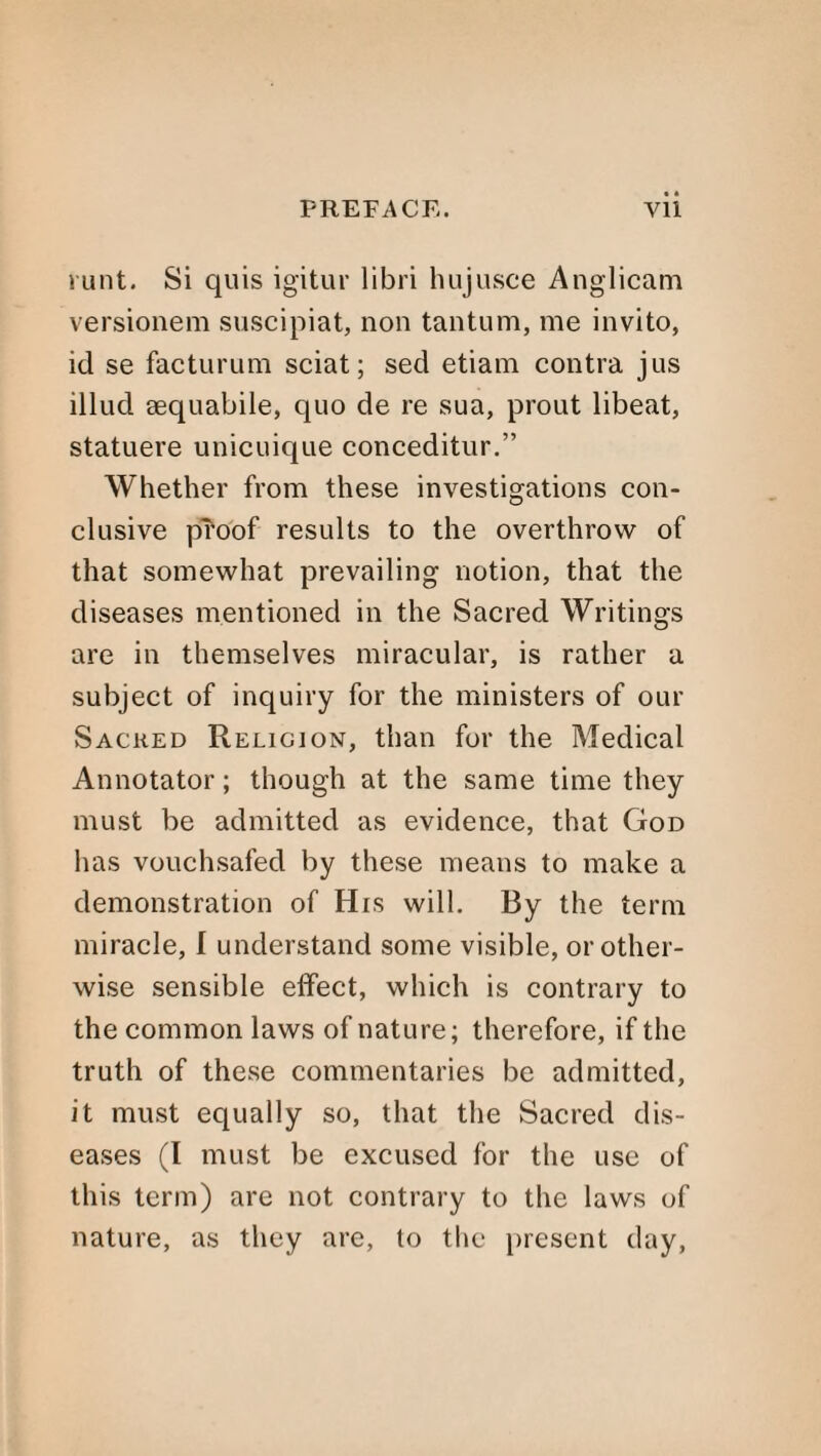 runt. Si quis igitur libri hujusce Anglican! versionem suscipiat, non tantum, me invito, id se facturum sciat; sed etiam contra jus illud sequabile, quo de re sua, prout libeat, statuere unicuique conceditur.” Whether from these investigations con¬ clusive proof results to the overthrow of that somewhat prevailing notion, that the diseases mentioned in the Sacred Writings are in themselves miracular, is rather a subject of inquiry for the ministers of our Sacked Religion, than for the Medical Annotator; though at the same time they must be admitted as evidence, that God has vouchsafed by these means to make a demonstration of His will. By the term miracle, I understand some visible, or other¬ wise sensible effect, which is contrary to the common laws of nature; therefore, if the truth of these commentaries be admitted, it must equally so, that the Sacred dis¬ eases (I must be excused for the use of this term) are not contrary to the laws of nature, as they are, to the present day,