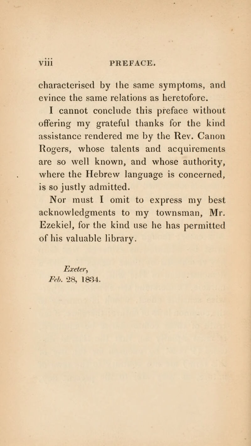 characterised by the same symptoms, and evince the same relations as heretofore. I cannot conclude this preface without offering my grateful thanks for the kind assistance rendered me by the Rev. Canon Rogers, whose talents and acquirements are so well known, and whose authority, where the Hebrew language is concerned, is so justly admitted. Nor must I omit to express my best acknowledgments to my townsman, Mr. Ezekiel, for the kind use he has permitted of his valuable library. Exeter, Feb. ‘28, 18-84.