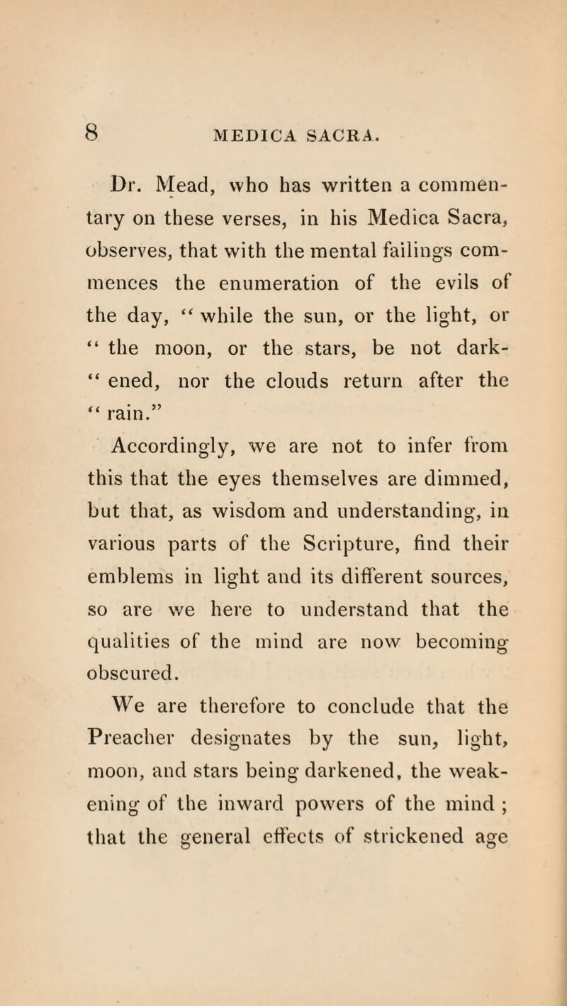 Dr. Mead, who has written a commen¬ tary on these verses, in his Medica Sacra, observes, that with the mental failings com¬ mences the enumeration of the evils of the day, “ while the sun, or the light, or “ the moon, or the stars, be not dark- “ ened, nor the clouds return after the “ rain.” Accordingly, we are not to infer from this that the eyes themselves are dimmed, but that, as wisdom and understanding, in various parts of the Scripture, find their emblems in light and its different sources, so are we here to understand that the qualities of the mind are now becoming obscured. We are therefore to conclude that the Preacher designates by the sun, light, moon, and stars being darkened, the weak¬ ening of the inward powers of the mind ; that the general effects of strickened age