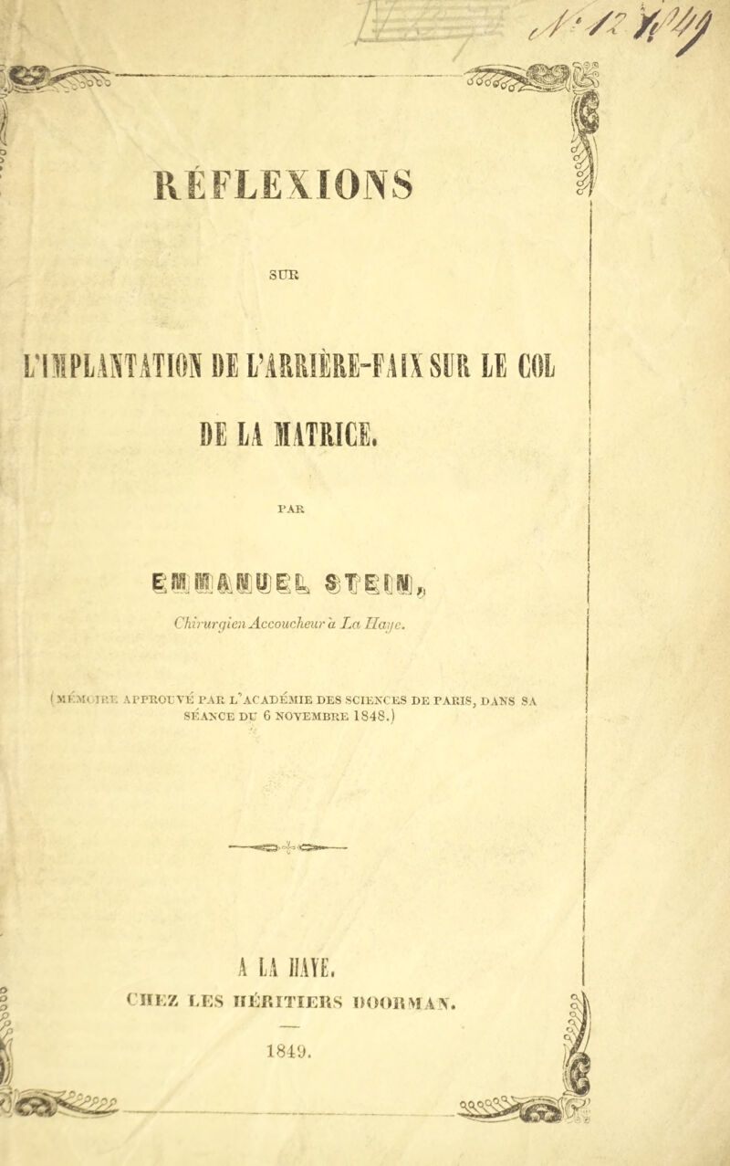 ( RÉFLEXIONS SUE L'IMPLANTATION DE L’ARRIÈRE-FAIX SUR LE COL DE LA MATRICE. PAR Chirurgien Accoucheur a La Haye. ( MKM( IRE APPROUVÉ PAR l’ACADEMIE DES SCIENCES DE PARIS, DANS SA SÉANCE DU 6 NOVEMBRE 1S48.) A LA HAÏE, CHEZ LES HÉRITIERS ROORMAN. 1849.