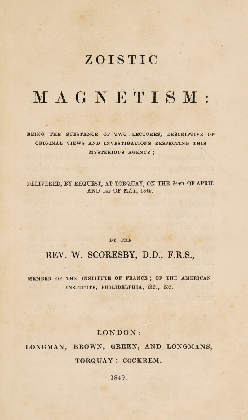 Z OIS TIC MAGNETISM: BEING THE SUBSTANCE OF TWO LECTURES, DESCRIPTIVE OF ORIGINAL VIEWS AND INVESTIGATIONS RESPECTING THIS MYSTERIOUS AGENCY ; DELIVERED, BY REQUEST, AT TORQUAY, ON THE 24th OE APRIL AND 1st OE MAY, 1849. BY THE REV. W. SCORESBY, D.D., F.R.S., MEMBER OF THE INSTITUTE OF FRANCE ; OF THE AMERICAN INSTITUTE, PHILIDELPHIA, &C., &C. LONDON: LONGMAN, BROWN, GREEN, AND LONGMANS, TORQUAY : CQCKREM* 1849.