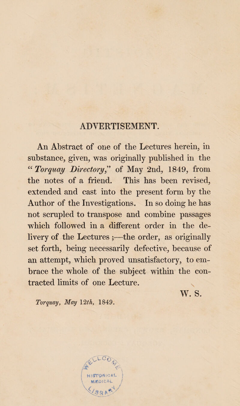 ADVERTISEMENT. An Abstract of one of the Lectures herein, in substance, given, was originally published in the “ Torquay Directory” of May 2nd, 1849, from the notes of a friend. This has been revised, extended and cast into the present form by the Author of the Investigations. In so doing he has not scrupled to transpose and combine passages which followed in a different order in the de¬ livery of the Lectures ;—the order, as originally set forth, being necessarily defective, because of an attempt, which proved unsatisfactory, to em¬ brace the whole of the subject within the con¬ tracted limits of one Lecture. W. S. Torquay, May \2th, 1849.