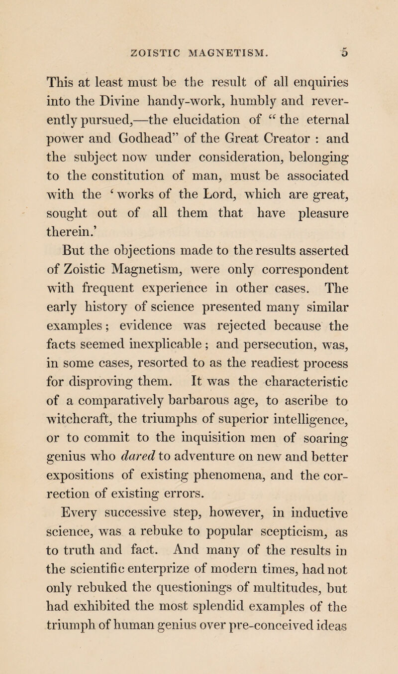 This at least must be the result of all enquiries into the Divine handy-work, humbly and rever¬ ently pursued,—the elucidation of “ the eternal power and Godhead” of the Great Creator : and the subject now under consideration, belonging to the constitution of man, must be associated with the ‘ works of the Lord, which are great, sought out of all them that have pleasure therein.’ But the objections made to the results asserted of Zoistic Magnetism, were only correspondent with frequent experience in other cases. The early history of science presented many similar examples; evidence was rejected because the facts seemed inexplicable ; and persecution, was, in some cases, resorted to as the readiest process for disproving them. It was the characteristic of a comparatively barbarous age, to ascribe to witchcraft, the triumphs of superior intelligence, or to commit to the inquisition men of soaring genius who dared to adventure on new and better expositions of existing phenomena, and the cor¬ rection of existing errors. Every successive step, however, in inductive science, was a rebuke to popular scepticism, as to truth and fact. And many of the results in the scientific enterprize of modern times, had not only rebuked the questionings of multitudes, but had exhibited the most splendid examples of the triumph of human genius over pre-conceived ideas