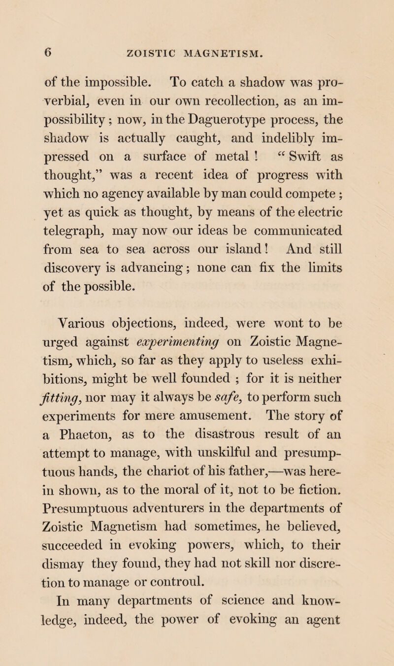 of the impossible. To catch a shadow was pro¬ verbial, even in onr own recollection, as an im¬ possibility ; now, in the Daguerotype process, the shadow is actually caught, and indelibly im¬ pressed on a surface of metal ! “ Swift as thought,” was a recent idea of progress with which no agency available by man could compete ; yet as quick as thought, by means of the electric telegraph, may now our ideas be communicated from sea to sea across our island! And still discovery is advancing; none can fix the limits of the possible. Various objections, indeed, were wont to be urged against experimenting on Zoistic Magne¬ tism, which, so far as they apply to useless exhi¬ bitions, might be well founded ; for it is neither fitting, nor may it always be safe, to perform such experiments for mere amusement. The story of a Phaeton, as to the disastrous result of an attempt to manage, with unskilful and presump¬ tuous hands, the chariot of his father,—was here¬ in shown, as to the moral of it, not to be fiction. Presumptuous adventurers in the departments of Zoistic Magnetism had sometimes, he believed, succeeded in evoking powers, which, to their dismay they found, they had not skill nor discre¬ tion to manage or controul. In many departments of science and know¬ ledge, indeed, the power of evoking an agent