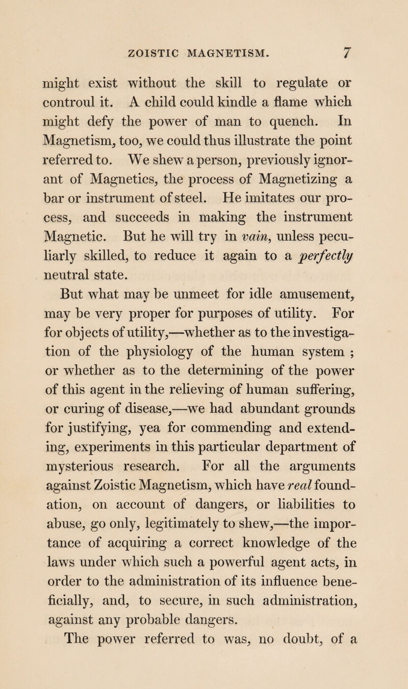 might exist without the skill to regulate or controul it. A child could kindle a flame which might defy the power of man to quench. In Magnetism, too, we could thus illustrate the point referred to. We shew a person, previously ignor¬ ant of Magnetics, the process of Magnetizing a bar or instrument of steel. He imitates our pro¬ cess, and succeeds in making the instrument Magnetic. But he will try in vain, unless pecu¬ liarly skilled, to reduce it again to a perfectly neutral state. But what may be unmeet for idle amusement, may be very proper for purposes of utility. For for objects of utility,—whether as to the investiga¬ tion of the physiology of the human system ; or whether as to the determining of the power of this agent in the relieving of human suffering, or curing of disease,—we had abundant grounds for justifying, yea for commending and extend¬ ing, experiments in this particular department of mysterious research. For all the arguments against Zoistic Magnetism, which have real found¬ ation, on account of dangers, or liabilities to abuse, go only, legitimately to shew,—the impor¬ tance of acquiring a correct knowledge of the laws under which such a powerful agent acts, in order to the administration of its influence bene¬ ficially, and, to secure, in such administration, against any probable dangers. The power referred to was, no doubt, of a