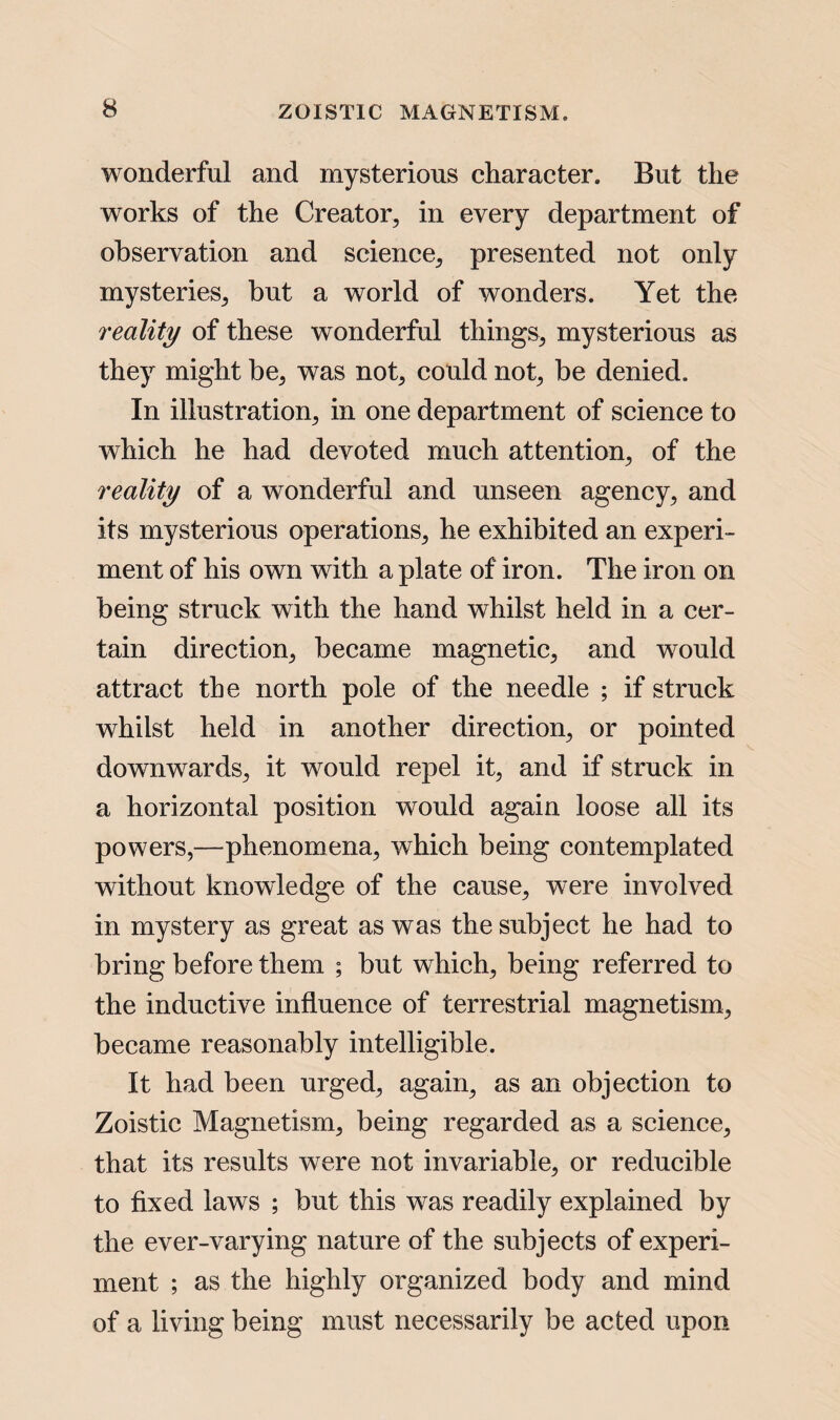 wonderful and mysterious character. But the works of the Creator, in every department of observation and science, presented not only mysteries, but a world of wonders. Yet the reality of these wonderful things, mysterious as they might be, was not, could not, be denied. In illustration, in one department of science to which he had devoted much attention, of the reality of a wonderful and unseen agency, and its mysterious operations, he exhibited an experi¬ ment of his own with a plate of iron. The iron on being struck with the hand whilst held in a cer¬ tain direction, became magnetic, and would attract the north pole of the needle ; if struck whilst held in another direction, or pointed downwards, it would repel it, and if struck in a horizontal position would again loose all its powers,—phenomena, which being contemplated without knowledge of the cause, were involved in mystery as great as was the subject he had to bring before them ; but which, being referred to the inductive influence of terrestrial magnetism, became reasonably intelligible. It had been urged, again, as an objection to Zoistic Magnetism, being regarded as a science, that its results were not invariable, or reducible to fixed laws ; but this was readily explained by the ever-varying nature of the subjects of experi¬ ment ; as the highly organized body and mind of a living being must necessarily be acted upon