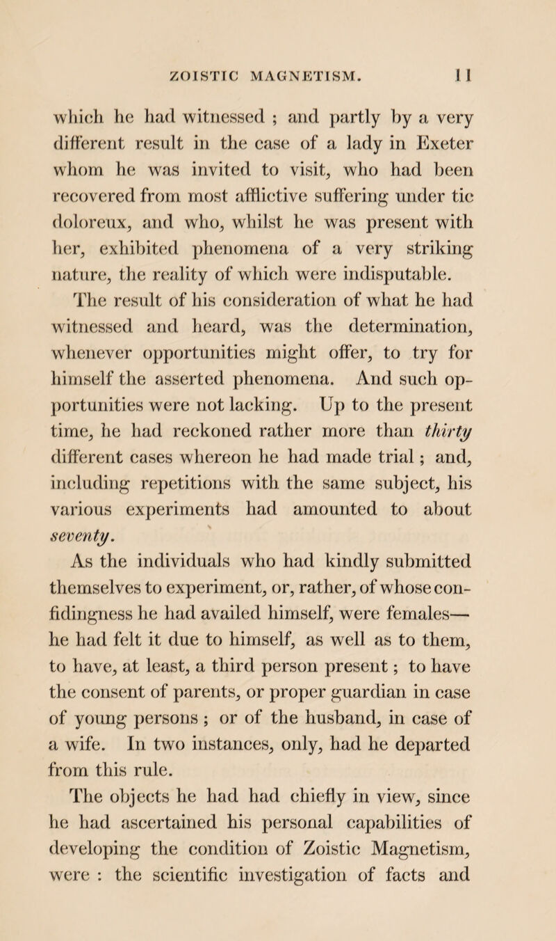which he had witnessed ; and partly by a very different result in the case of a lady in Exeter whom he was invited to visit, who had been recovered from most afflictive suffering under tic doloreux, and who, whilst he was present with her, exhibited phenomena of a very striking nature, the reality of which were indisputable. The result of his consideration of what he had witnessed and heard, was the determination, whenever opportunities might offer, to try for himself the asserted phenomena. And such op¬ portunities were not lacking. Up to the present time, he had reckoned rather more than thirty different cases whereon he had made trial; and, including repetitions with the same subject, his various experiments had amounted to about seventy. As the individuals who had kindly submitted themselves to experiment, or, rather, of whose con- fidingness he had availed himself, were females— he had felt it due to himself, as well as to them, to have, at least, a third person present; to have the consent of parents, or proper guardian in case of young persons ; or of the husband, in case of a wife. In two instances, only, had he departed from this rule. The objects he had had chiefly in view, since he had ascertained his personal capabilities of developing the condition of Zoistic Magnetism, were : the scientific investigation of facts and
