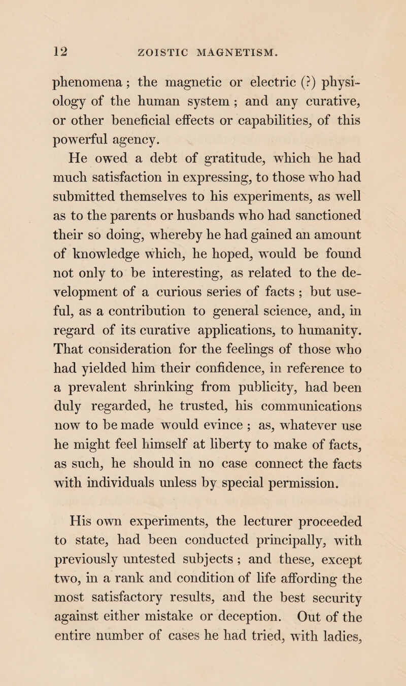 phenomena; the magnetic or electric (?) physi¬ ology of the human system ; and any curative, or other beneficial effects or capabilities, of this powerful agency. He owed a debt of gratitude, which he had much satisfaction in expressing, to those who had submitted themselves to his experiments, as well as to the parents or husbands who had sanctioned their so doing, whereby he had gained an amount of knowledge which, he hoped, would be found not only to be interesting, as related to the de¬ velopment of a curious series of facts ; but use¬ ful, as a contribution to general science, and, in regard of its curative applications, to humanity. That consideration for the feelings of those who had yielded him their confidence, in reference to a prevalent shrinking from publicity, had been duly regarded, he trusted, his communications now to be made would evince ; as, whatever use he might feel himself at liberty to make of facts, as such, he should in no case connect the facts with individuals unless by special permission. His own experiments, the lecturer proceeded to state, had been conducted principally, with previously untested subjects ; and these, except two, in a rank and condition of life affording the most satisfactory results, and the best security against either mistake or deception. Out of the entire number of cases he had tried, with ladies.