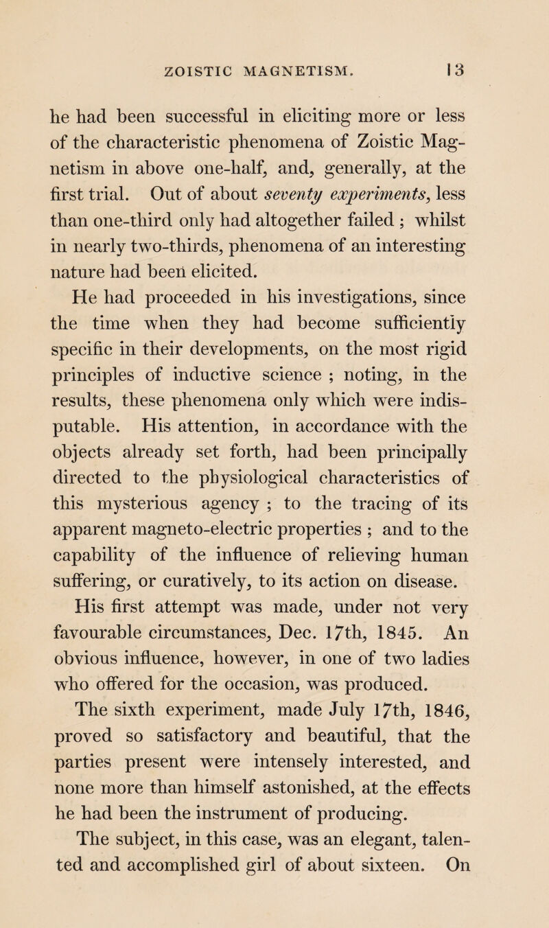 he had been successful in eliciting more or less of the characteristic phenomena of Zoistic Mag¬ netism in above one-half, and, generally, at the first trial. Out of about seventy experiments, less than one-tliird only had altogether failed ; whilst in nearly two-thirds, phenomena of an interesting nature had been elicited. He had proceeded in his investigations, since the time when they had become sufficiently specific in their developments, on the most rigid principles of inductive science ; noting, in the results, these phenomena only which were indis¬ putable. His attention, in accordance with the objects already set forth, had been principally directed to the physiological characteristics of this mysterious agency ; to the tracing of its apparent magneto-electric properties ; and to the capability of the influence of relieving human suffering, or curatively, to its action on disease. His first attempt was made, under not very favourable circumstances, Dec. 17th, 1845. An obvious influence, however, in one of two ladies who offered for the occasion, was produced. The sixth experiment, made July 17th, 1846, proved so satisfactory and beautiful, that the parties present were intensely interested, and none more than himself astonished, at the effects he had been the instrument of producing. The subject, in this case, was an elegant, talen¬ ted and accomplished girl of about sixteen. On