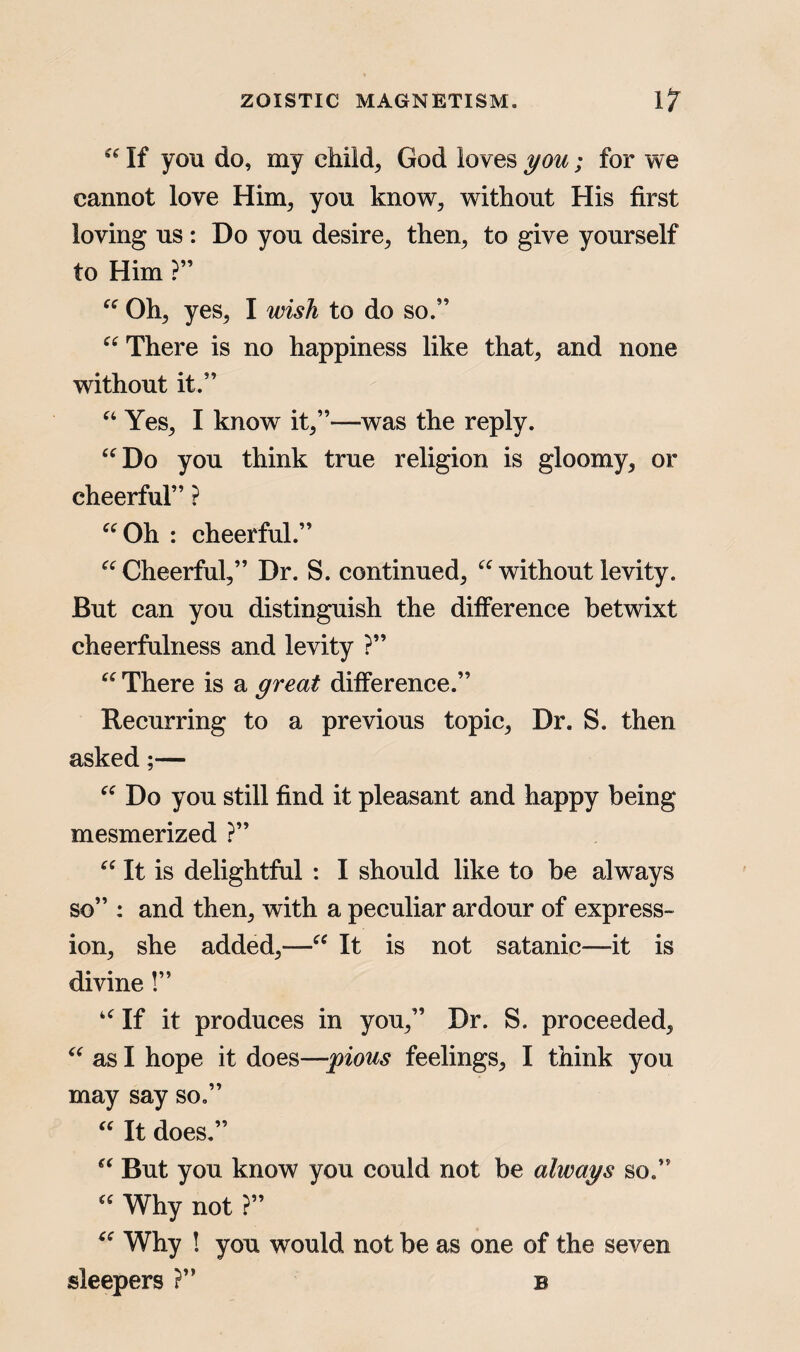 “ If you do, my child, God loves you; for we cannot love Him, you know, without His first loving us: Do you desire, then, to give yourself to Him ?” “ Oh, yes, I wish to do so.” “ There is no happiness like that, and none without it.” “ Yes, I know it,”—-was the reply. “Do you think true religion is gloomy, or cheerful” ? “Oh : cheerful.” “ Cheerful,” Dr. S. continued, “ without levity. But can you distinguish the difference betwixt cheerfulness and levity ?” “There is a great difference.” Recurring to a previous topic, Dr. S. then asked;— “ Do you still find it pleasant and happy being mesmerized ?” “ It is delightful : I should like to be always so” : and then, with a peculiar ardour of express¬ ion, she added,—“ It is not Satanic—it is divine!” “If it produces in you,” Dr. S. proceeded, “ as I hope it does—pious feelings, I think you may say so.” “ It does.” “ But you know you could not be always so.” “ Why not ?” “ Why ! you would not be as one of the seven sleepers ?” b