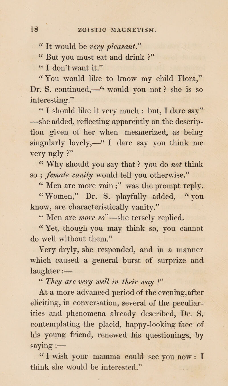 “ It would be very pleasant” “ But you must eat and drink ?” “ I don’t want it.” a You would like to know my child Flora/’ Dr. S. continued,—“ would you not ? she is so interesting.” “ I should like it very much : but, I dare say” —she added, reflecting apparently on the descrip¬ tion given of her when mesmerized^ as being singularly lovely,—“ I dare say you think me very ugly ?” “ Why should you say that ? you do not think so ; female vanity would tell you otherwise.” fC Men are more vain was the prompt reply. u Women,” Dr. S. playfully added; Cfyou know, are characteristically vanity.” “ Men are more so”—she tersely replied. Yet, though you may think so, you cannot do well without them.” Very dryly, she responded, and in a manner which caused a general burst of surprize and laughter:— cf They are very well in their way /” At a more advanced period of the evening, after eliciting, in conversation, several of the peculiar¬ ities and phenomena already described, Dr. S. contemplating the placid, happy-looking face of his young friend, renewed his questionings, by saying :— “ I wish your mamma could see you now : I think she would be interested.”