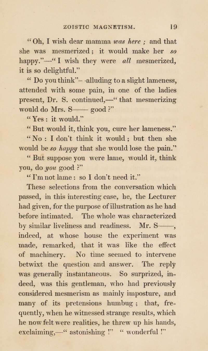 “ Oh, I wish dear mamma was here ; and that she was mesmerized; it would make her so happy.”—“ I wish they were all mesmerized, it is so delightful.” “ Do you think”- -alluding to a slight lameness, attended with some pain, in one of the ladies present. Dr. S. continued,—“ that mesmerizing would do Mrs. S-good ?” “Yes: it would.” “ But would it, think you, cure her lameness.” “No : I don’t think it would ; but then she would be so happy that she would lose the pain.” “ But suppose you were lame, would it, think you, do you good ?” “ I’m not lame : so I don’t need it.” These selections from the conversation which passed, in this interesting case, he, the Lecturer had given, for the purpose of illustration as he had before intimated. The whole was characterized by similar liveliness and readiness. Mr. S-, indeed, at whose house the experiment was made, remarked, that it wTas like the effect of machinery. No time seemed to intervene betwixt the question and answer. The reply was generally instantaneous. So surprized, in¬ deed, was this gentleman, who had previously considered mesmerism as mainly imposture, and many of its pretensions humbug ; that, fre¬ quently, when he witnessed strange results, which he now felt were realities, he threw up his hands, exclaiming,—“ astonishing !” “ wonderful !”