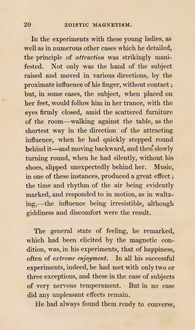 In the experiments with these young ladies, as well as in numerous other cases which he detailed, the principle of attraction was strikingly mani¬ fested. Not only was the hand of the subject raised and moved in various directions, by the proximate influence of his finger, without contact; but, in some cases, the subject, when placed on her feet, would follow him in her trance, with the eyes firmly closed, amid the scattered furniture of the room—walking against the table, as the shortest way in the direction of the attracting influence, when he had quickly stepped round behind it—and moving backward, and then slowly turning round, when he had silently, without his shoes, slipped unexpectedly behind her. Music, in one of these instances, produced a great effect; the time and rhythm of the air being evidently marked, and responded to in motion, as in waltz¬ ing,—the influence being irresistible, although giddiness and discomfort were the result. The general state of feeling, he remarked, which had been elicited by the magnetic con¬ dition, was, in his experiments, that of happiness, often of extreme enjoyment. In all his successful experiments, indeed, he had met with only two or three exceptions, and these in the case of subjects of very nervous temperament. But in no case did any unpleasant effects remain. He had always found them ready to converse,