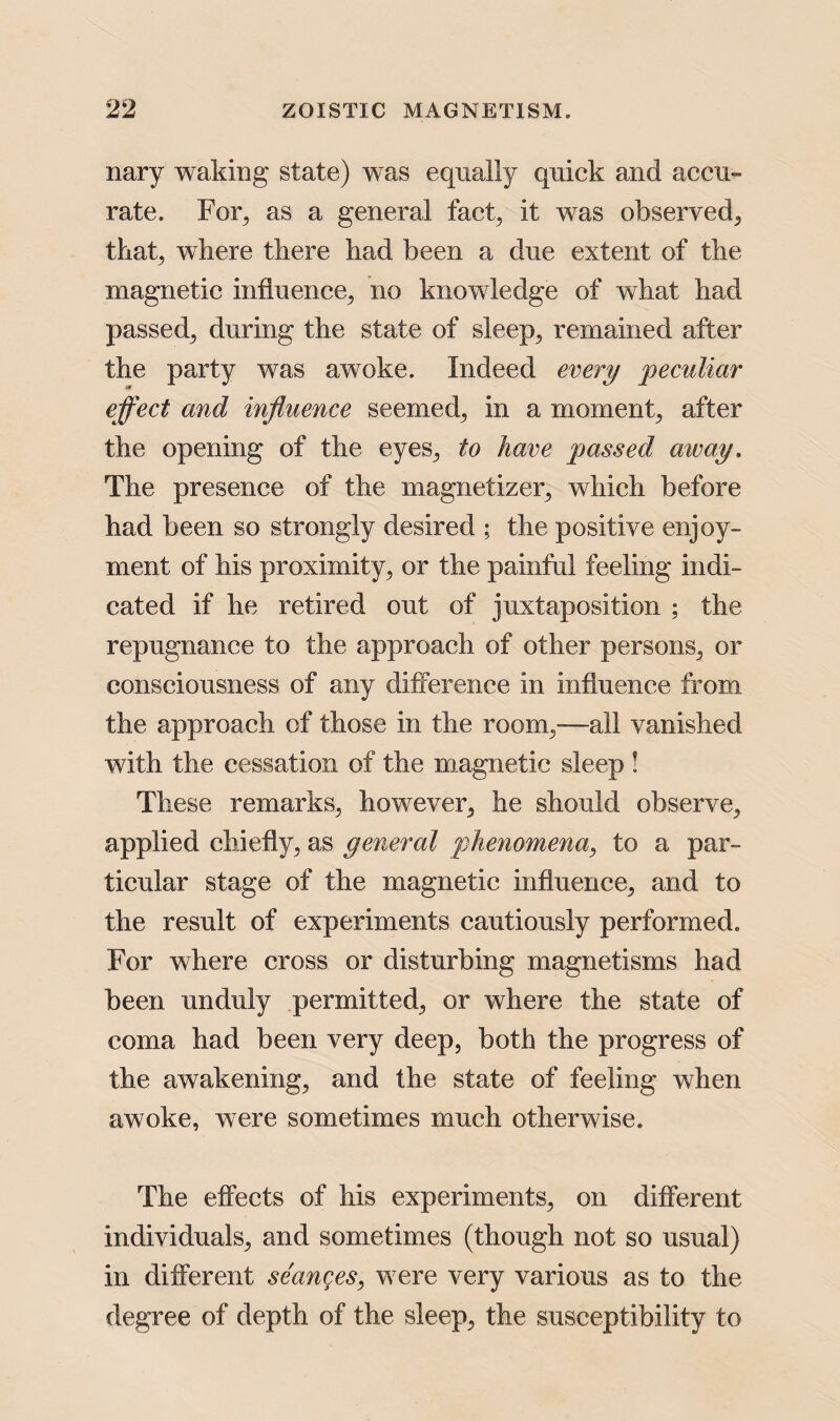 nary waking state) was equally quick and accu¬ rate. For, as a general fact, it was observed, that, where there had been a due extent of the magnetic influence, no knowledge of what had passed^ during the state of sleep, remained after the party was awoke. Indeed every peculiar effect and influence seemed, in a moment, after the opening of the eyes, to have passed away. The presence of the magnetizer, which before had been so strongly desired ; the positive enjoy¬ ment of his proximity, or the painful feeling indi¬ cated if he retired out of juxtaposition ; the repugnance to the approach of other persons, or consciousness of any difference in influence from the approach of those in the room,—all vanished with the cessation of the magnetic sleep ! These remarks, however, he should observe, applied chiefly, as general phenomena, to a par¬ ticular stage of the magnetic influence, and to the result of experiments cautiously performed. For where cross or disturbing magnetisms had been unduly permitted, or where the state of coma had been very deep, both the progress of the awakening, and the state of feeling when awoke, were sometimes much otherwise. The effects of his experiments, on different individuals, and sometimes (though not so usual) in different seanges, were very various as to the degree of depth of the sleep, the susceptibility to