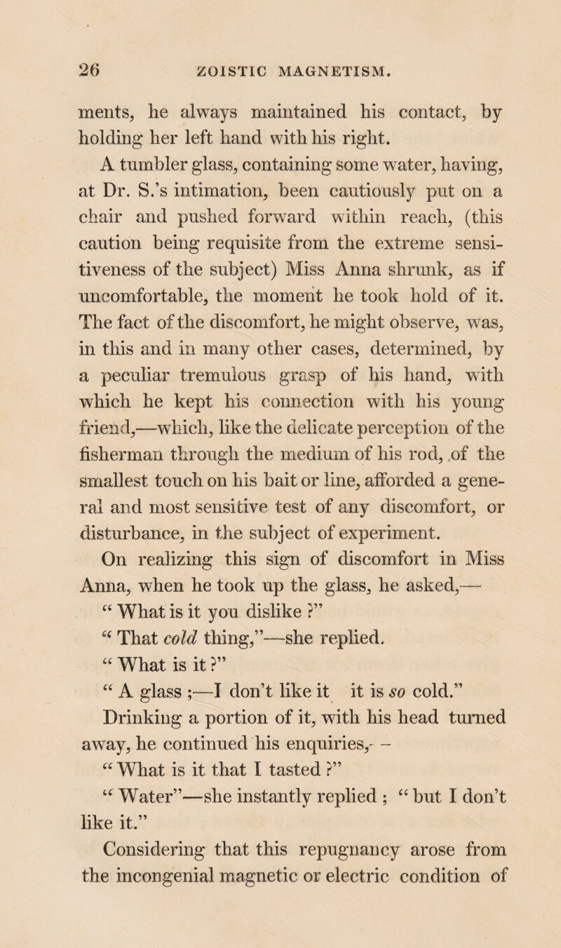 ments, he always maintained his contact, by holding her left hand with his right. A tumbler glass, containing some water, having, at Dr. S.’s intimation, been cautiously put on a chair and pushed forward within reach, (this caution being requisite from the extreme sensi¬ tiveness of the subject) Miss Anna shrunk, as if uncomfortable, the moment he took hold of it. The fact of the discomfort, he might observe, was, in this and in many other cases, determined, by a peculiar tremulous grasp of his hand, with which he kept his connection with his young friend,—which, like the delicate perception of the fisherman through the medium of his rod, .of the smallest touch on his bait or line, afforded a gene¬ ral and most sensitive test of any discomfort, or disturbance, in the subject of experiment. On realizing this sign of discomfort in Miss Anna, when he took up the glass, he asked,— u What is it you dislike ?” That cold thing,”-—she replied. “ What is it ?” “ A glass ;—I don’t like it it is so cold.” Drinking a portion of it, with his head turned away, he continued his enquiries,- -- “ What is it that I tasted ?” u Water”—she instantly replied ; u but I don’t like it.” Considering that this repugnancy arose from the incongenial magnetic or electric condition of