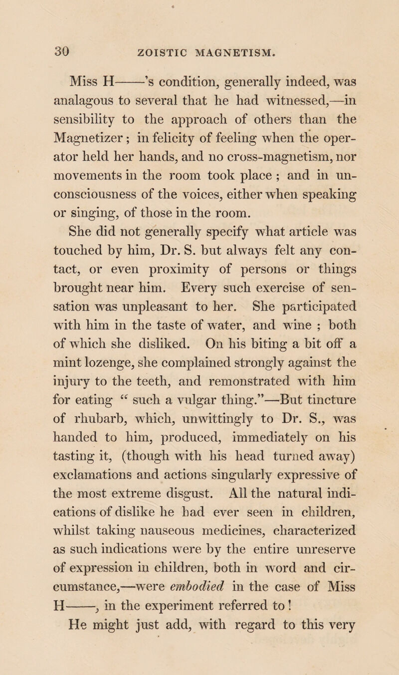 Miss H-’s condition, generally indeed, was analagons to several that he had witnessed,—in sensibility to the approach of others than the Magnetizer ; in felicity of feeling when the oper¬ ator held her hands, and no cross-magnetism, nor movements in the room took place ; and in un¬ consciousness of the voices, either when speaking or singing, of those in the room. She did not generally specify what article was touched by him. Dr. S. but always felt any con¬ tact, or even proximity of persons or things brought near him. Every such exercise of sen¬ sation was unpleasant to her. She participated with him in the taste of water, and wine ; both of which she disliked. On his biting a bit off a mint lozenge, she complained strongly against the injury to the teeth, and remonstrated with him for eating “ such a vulgar thing.”—But tincture of rhubarb, which, unwittingly to Dr. S., was handed to him, produced, immediately on his tasting it, (though with his head turned away) exclamations and actions singularly expressive of the most extreme disgust. All the natural indi¬ cations of dislike he had ever seen in children, whilst taking nauseous medicines, characterized as such indications were by the entire unreserve of expression in children, both in word and cir¬ cumstance,—were embodied in the case of Miss H— —, in the experiment referred to! He might just add, with regard to this very