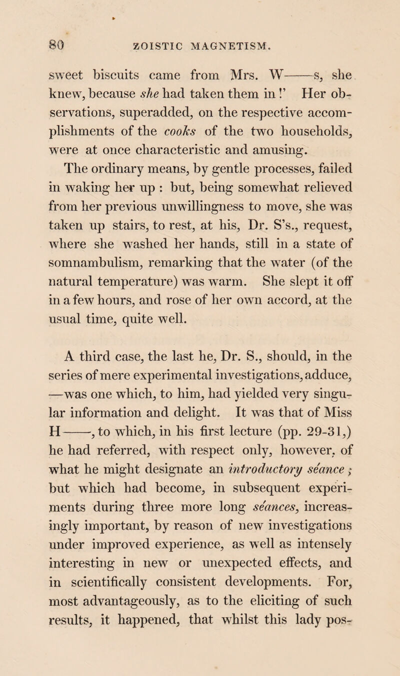 sweet biscuits came from Mrs. W——s, siie knew, because she bad taken them in!’ Her ob¬ servations, superadded, on the respective accom¬ plishments of the cooks of the two households, were at once characteristic and amusing. The ordinary means, by gentle processes, failed in waking her up : but, being somewhat relieved from her previous unwillingness to move, she was taken up stairs, to rest, at his, Dr. S’s., request, where she w7ashed her hands, still in a state of somnambulism, remarking that the water (of the natural temperature) was warm. She slept it off in a few hours, and rose of her own accord, at the usual time, quite well. A third case, the last he, Dr. S., should, in the series of mere experimental investigations, adduce, -—was one which, to him, had yielded very singu¬ lar information and delight. It was that of Miss H-, to which, in his first lecture (pp. 29-31,) he had referred, with respect only, however, of what he might designate an introductory seance; but which had become, in subsequent experi¬ ments during three more long seances, increas¬ ingly important, by reason of new investigations under improved experience, as well as intensely interesting in new or unexpected effects, and in scientifically consistent developments. For, most advantageously, as to the eliciting of such results, it happened, that whilst this lady pos-