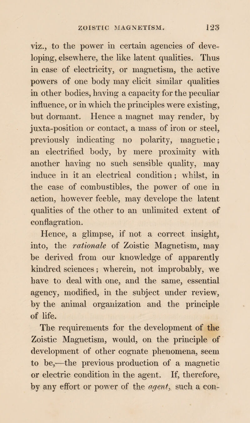 viz., to the power in certain agencies of deve¬ loping, elsewhere, the like latent qualities. Thus in case of electricity, or magnetism, the active powers of one body may elicit similar qualities in other bodies, having a capacity for the peculiar influence, or in which the principles were existing, but dormant. Hence a magnet may render, by juxta-position or contact, a mass of iron or steel, previously indicating no polarity, magnetic; an electrified body, by mere proximity with another having no such sensible quality, may induce in it an electrical condition; whilst, in the case of combustibles, the power of one in action, however feeble, may develope the latent qualities of the other to an unlimited extent of conflagration. Hence, a glimpse, if not a correct insight, into, the rationale of Zoistic Magnetism, may be derived from our knowledge of apparently kindred sciences; wherein, not improbably, we have to deal with one, and the same, essential agency, modified, in the subject under review, by the animal organization and the principle of life. The requirements for the development of the Zoistic Magnetism, would, on the principle of development of other cognate phenomena, seem to be,—the previous production of a magnetic or electric condition in the agent. If, therefore, by any effort or power of the agents such a con-