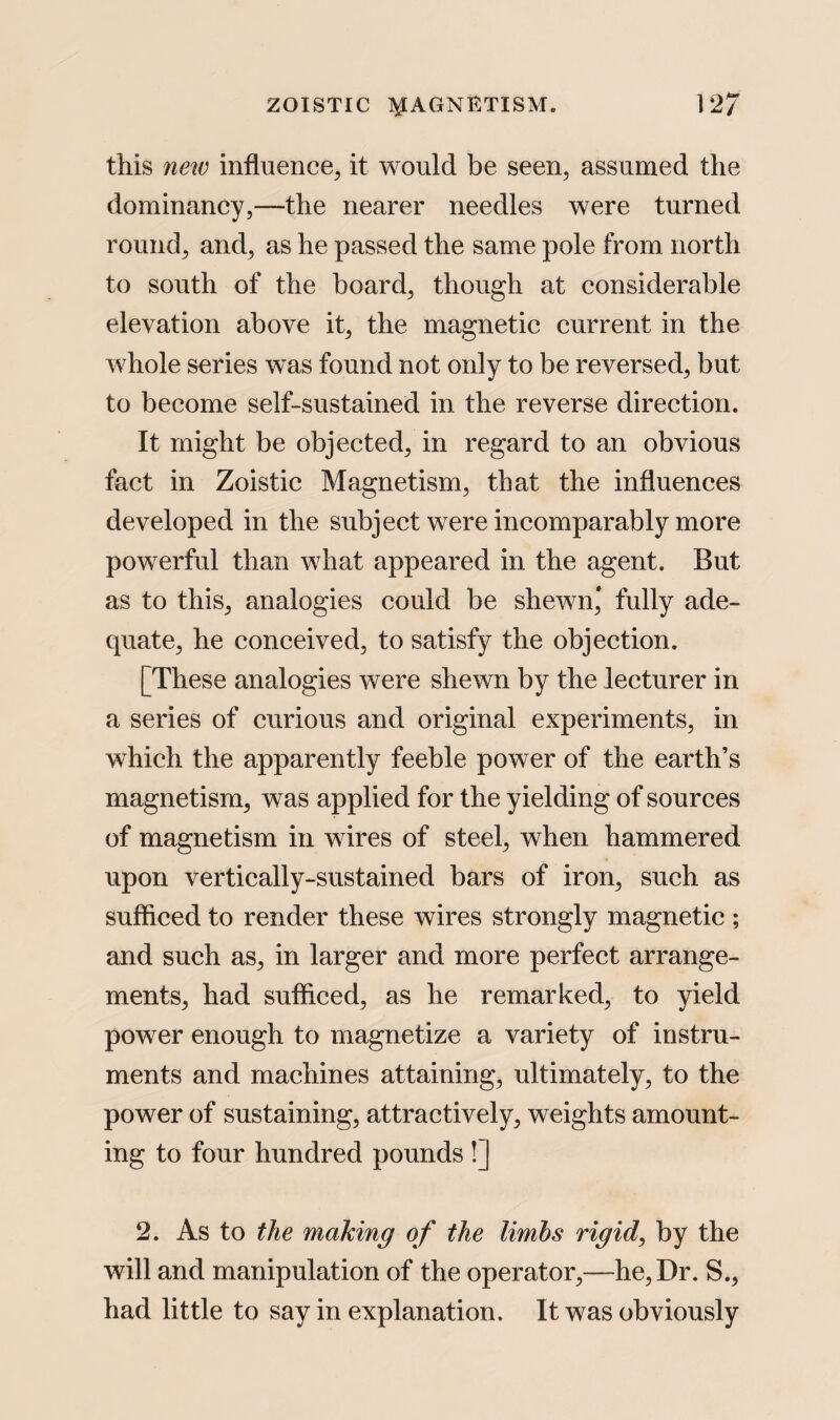 this new influence, it would be seen, assumed the dominancy,—the nearer needles were turned round, and, as he passed the same pole from north to south of the board, though at considerable elevation above it, the magnetic current in the whole series was found not only to be reversed, but to become self-sustained in the reverse direction. It might be objected, in regard to an obvious fact in Zoistic Magnetism, that the influences developed in the subject were incomparably more powerful than what appeared in the agent. But as to this, analogies could be shewn* fully ade¬ quate, he conceived, to satisfy the objection. [These analogies were shewn by the lecturer in a series of curious and original experiments, in which the apparently feeble power of the earth’s magnetism, was applied for the yielding of sources of magnetism in wires of steel, when hammered upon vertically-sustained bars of iron, such as sufficed to render these wires strongly magnetic ; and such as, in larger and more perfect arrange¬ ments, had sufficed, as he remarked, to yield power enough to magnetize a variety of instru¬ ments and machines attaining, ultimately, to the power of sustaining, attractively, weights amount¬ ing to four hundred pounds !] 2. As to the making of the limbs rigid, by the will and manipulation of the operator,—he, Dr. S., had little to say in explanation. It was obviously