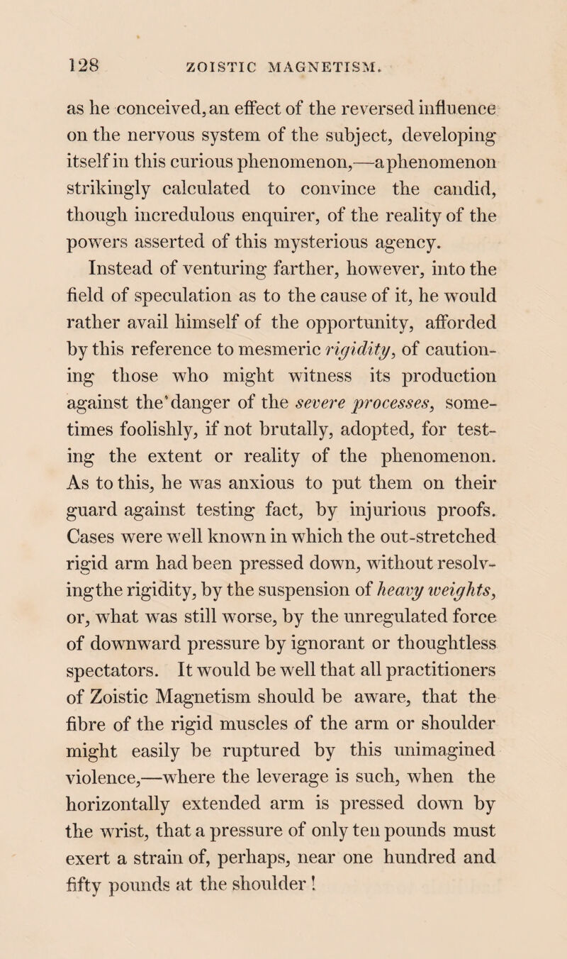 as he conceived, an effect of the reversed influence on the nervous system of the subject, developing itself in this curious phenomenon,—a phenomenon strikingly calculated to convince the candid, though incredulous enquirer, of the reality of the powers asserted of this mysterious agency. Instead of venturing farther, however, into the field of speculation as to the cause of it, he would rather avail himself of the opportunity, afforded by this reference to mesmeric rigidity, of caution¬ ing those who might witness its production against the'danger of the severe processes, some¬ times foolishly, if not brutally, adopted, for test¬ ing the extent or reality of the phenomenon. As to this, he was anxious to put them on their guard against testing fact, by injurious proofs. Cases were well known in which the out-stretched rigid arm had been pressed down, without resolv- ingthe rigidity, by the suspension of heavy weights, or, what was still worse, by the unregulated force of downward pressure by ignorant or thoughtless spectators. It would be well that all practitioners of Zoistic Magnetism should be aware, that the fibre of the rigid muscles of the arm or shoulder might easily be ruptured by this unimagined violence,—where the leverage is such, when the horizontally extended arm is pressed down by the wrist, that a pressure of only ten pounds must exert a strain of, perhaps, near one hundred and fifty pounds at the shoulder !