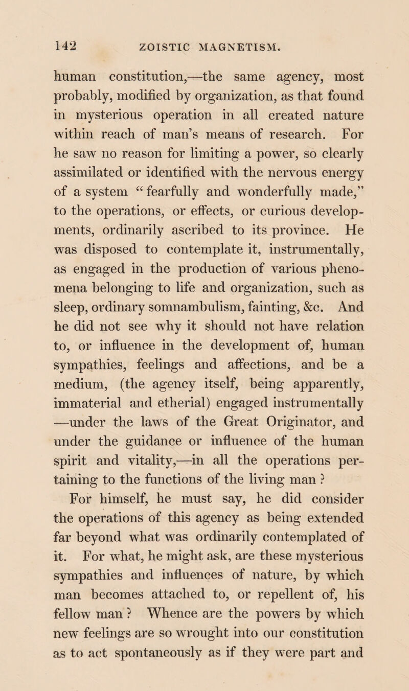 human constitution,—the same agency, most probably, modified by organization, as that found in mysterious operation in all created nature within reach of man’s means of research. For he saw no reason for limiting a power, so clearly assimilated or identified with the nervous energy of a system “ fearfully and wonderfully made,” to the operations, or effects, or curious develop¬ ments, ordinarily ascribed to its province. He was disposed to contemplate it, instrument ally, as engaged in the production of various pheno¬ mena belonging to life and organization, such as sleep, ordinary somnambulism, fainting, &c. And he did not see why it should not have relation to, or influence in the development of, human sympathies, feelings and affections, and be a medium, (the agency itself, being apparently, immaterial and etherial) engaged instrumentally —under the laws of the Great Originator, and under the guidance or influence of the human spirit and vitality,—in all the operations per¬ taining to the functions of the living man ? For himself, he must say, he did consider the operations of this agency as being extended far beyond what was ordinarily contemplated of it. For what, he might ask, are these mysterious sympathies and influences of nature, by which man becomes attached to, or repellent of, his fellow man ? Whence are the powers by which new feelings are so wrought into our constitution as to act spontaneously as if they were part and