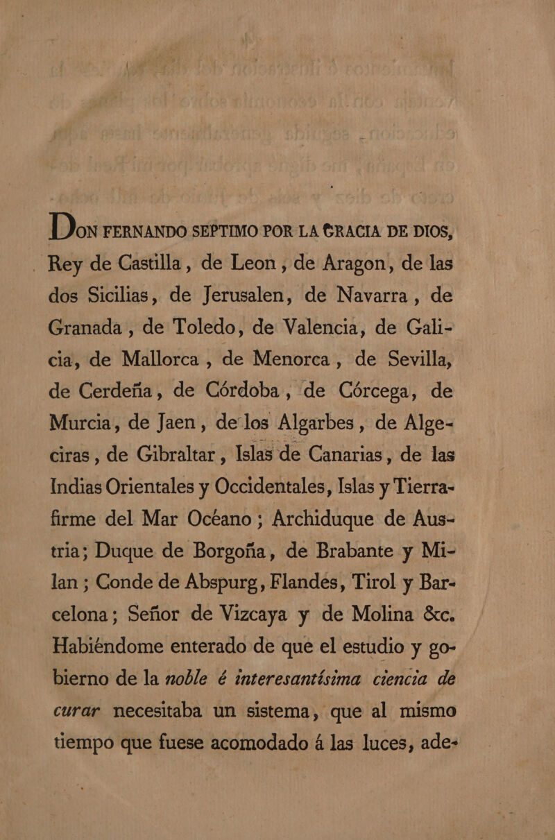 Do FERNANDO SEPTIMO POR LA GRACIA DE DIOS, Rey de Castilla, de Leon , de Aragon, de las dos Sicilias, de Jerusalen, de Navarra , de Granada , de Toledo, de Valencia, de Gali- cia, de Mallorca , de Menorca , de Sevilla, de Cerdeña, de Córdoba , de Córcega, de Murcia, de Jaen, delos Algarbes, de Alge- ciras, de Gibraltar, Islas de Canarias, de las Indias Orientales y Occidentales, Islas y Tierra- firme del Mar Océano ; Archiduque de Aus- tria; Duque de Borgoña, de Brabante y Mi- lan ; Conde de Abspurg, Flandes, Tirol y Bar- celona; Señor de Vizcaya y de Molina éxc. Habiéndome enterado de que el estudio y go- bierno de la noble é interesantísima ciencia de curar necesitaba un sistema, que al mismo tiempo que fuese acomodado á las luces, ade-