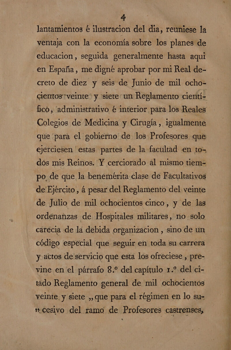 -lantamientos é ilustracion del día, reuniese la ventaja con la economía sobre los planes de educacion , seguida generalmente hasta aqui en España, me digné aprobar por mi Real de- creto de diez y seis de Junio de mil ocho- cientos veinte y “siete un Reglamento cientí- £icó, “administrativo é interior para los Reales Colegios de Medicina y Cirugía , igualmente que para el gobierno de los Profesores que ejerciesen estas partes de la facultad en to- dós mis Reinos. Y cerciorado al mismo tiem- po, de que la benemeérita clase de Facultativos de Ejército, á pesar del Reglamento del veinte de Julio de mil ochocientos cinco, y de las ordenanzas de Hospitales militares, no solo carecia de la debida organizacion , sino de un código especial que seguir en toda su carrera y actos de servicio que esta los ofreciese , pre- vine en el párrafo 8. del capítulo 1.” del ci- tado Reglamento general de mil ochocientos yeinte. y siete ,, que para el régimen en lo su= ».cesivo del ramo de Profesores castrenses, Ss