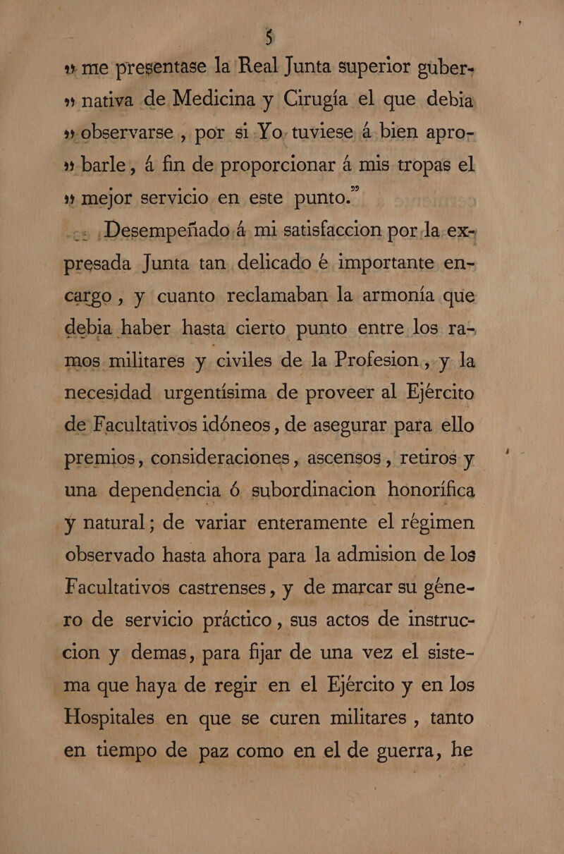 » me pregentase la Real Junta superior guber= » nativa de Medicina y Cirugía el que debia observarse , por si Yo, tuviese á bien apro- »» barle, 4 fin de proporcionar á mis tropas el ” mejor servicio en este punto.” + ¡Desempeñado4 mi satisfaccion por la,ex- presada Junta tan delicado € Importante en- cargo , y cuanto reclamaban la armonía que debia haber hasta cierto punto entre los ra-= mos militares y civiles de la Profesion.,-y la necesidad urgentisima de proveer al Ejército de Facultativos idóneos , de asegurar para ello premios, consideraciones, ascensos , retiros y una dependencia ó subordinación honorífica y natural; de variar enteramente el regimen observado hasta ahora para la admision de los Facultativos castrenses, y de marcar su géne- ro de servicio práctico , sus actos de instruc- cion y demas, para fijar de una vez el siste- ma que haya de regir en el Ejército y en los Hospitales en que se curen militares , tanto en tiempo de paz como en el de guerra, he