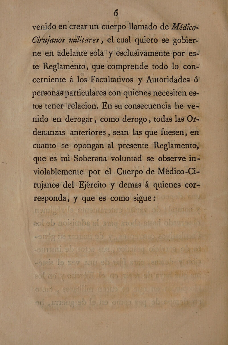 venido en crear un cuerpo llamado de Médico- Girujanos militares , el cual quiero: se gobler- ne en adelante sola 'y esclusivamente por es- te Reglamento, que comprende todo lo con- cerniente á los Facultativos y Autoridades ó' personas particulares con quienes necesiten es- tos tener relacion. En su consecuencia he ve- nido en derogar, como derogo , todas las Or- denanzas anteriores, sean las que fuesen, en cuanto se opongan al presente Reglamento, que es mi Soberana voluntad se observe in- violablemente por el Cuerpo de Médico-Ci- rujanos del Ejército y demas á quienes cor- responda, y que es como sigue :