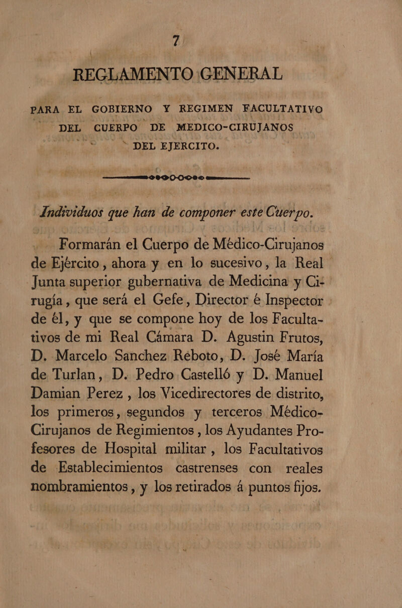 REGLAMENTO GENERAL PARA EL GOBIERNO Y REGIMEN FACULTATIVO 2 DEL CUERPO DE MEDICO- CIRUJANOS J * DEL EJERCITO. | Individuos que han de componer este ÓN Formarán el Cuerpo de Médico-Cirujanos de Ejército , ahora y en lo sucesivo, la Real Junta superior gubernativa de Medicina y Ci- rugía , que será el Gefe, Director € Inspector de él, y que se compone hoy de los Faculta- tivos de mi Real Cámara D. Agustin Frutos, D. Marcelo Sanchez Réboto, D. José María de Turlan, D. Pedro Castelló y D. Manuel Damian Perez , los Vicedirectores de distrito, los primeros, segundos y terceros Médico- Cirujanos de Regimientos , los Ayudantes Pro- fesores de Hospital militar, los Facultativos de Establecimientos castrenses con reales nombramientos , y los retirados 4 puntos fijos.