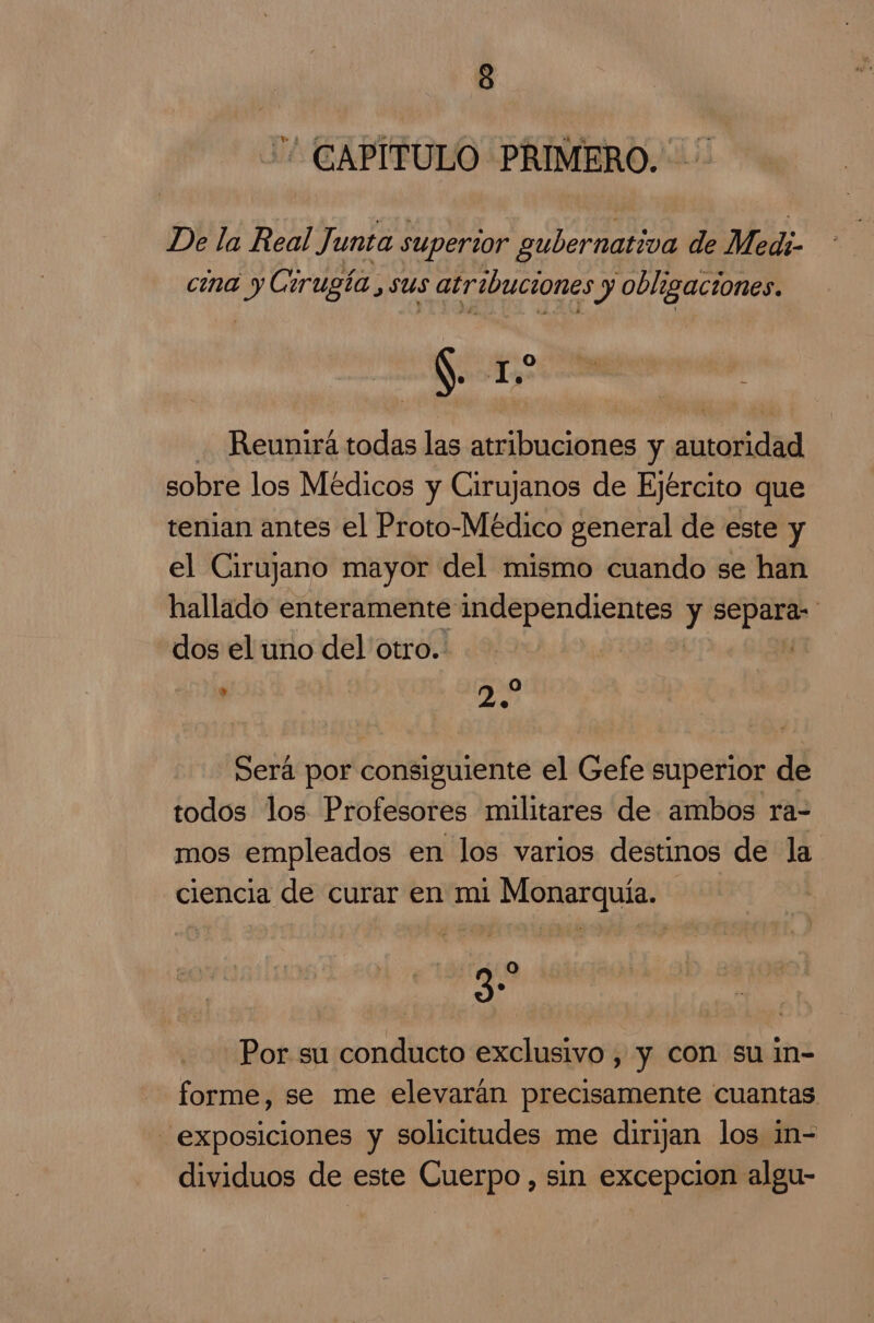 CAPITULO PRIMERO. De la Real Junta superior gubernativa de Medi- cina y Cirugía ,sus atribuciones y obligaciones. Nooo .0e .. Reunirá todas las atribuciones y autoridad sobre los Médicos y Cirujanos de Ejército que tenian antes el Proto-Médico general de este y el Cirujano mayor del mismo cuando se han hallado enteramente independientes ici dos el uno del otro. 0] ' 2. Será por consiguiente el Gefe superior de todos los Profesores militares de ambos ra- mos empleados en los varios destinos de la ciencia de curar en mi Monarquía. go Por su conducto exclusivo , y con su in- forme, se me elevarán precisamente cuantas exposiciones y solicitudes me dirijan los in- dividuos de este Cuerpo, sin excepcion algu-