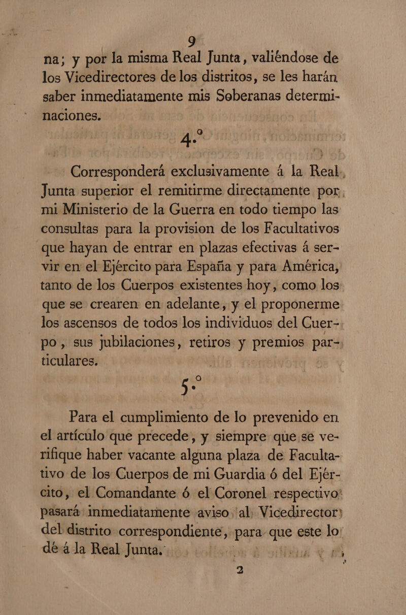 na; y por la misma Real Junta, valiéndose de los Vicedirectores de los distritos, se les harán, saber inmediatamente mis Soberanas determ- naciones. 40 Corresponderá exclusivamente á la Real, Junta superior el remitirme directamente por, mi Ministerio de la Guerra en todo tiempo las consultas para la provision de los Facultativos que hayan de entrar en plazas efectivas á ser- vir en el Ejército para España y para America, tanto de los Cuerpos existentes hoy, como los que se crearen en adelante, y el proponerme los ascensos de todos los individuos del Cuer- po, sus jubilaciones, retiros y pus sos par- ticulares. 5- Para el cumplimiento de lo prevenido en el artículo que precede, y siempre que se ve- rifique haber vacante alguna plaza de Faculta- tivo de los Guerpos de mi Guardia ó del Ejér- cito, el Comandante ó el Coronel respectivo: pasará: inmediatamente aviso 'al. Vicedirector) del distrito correspondiente, paja pai este He de á la Real Junta. | E e E 2