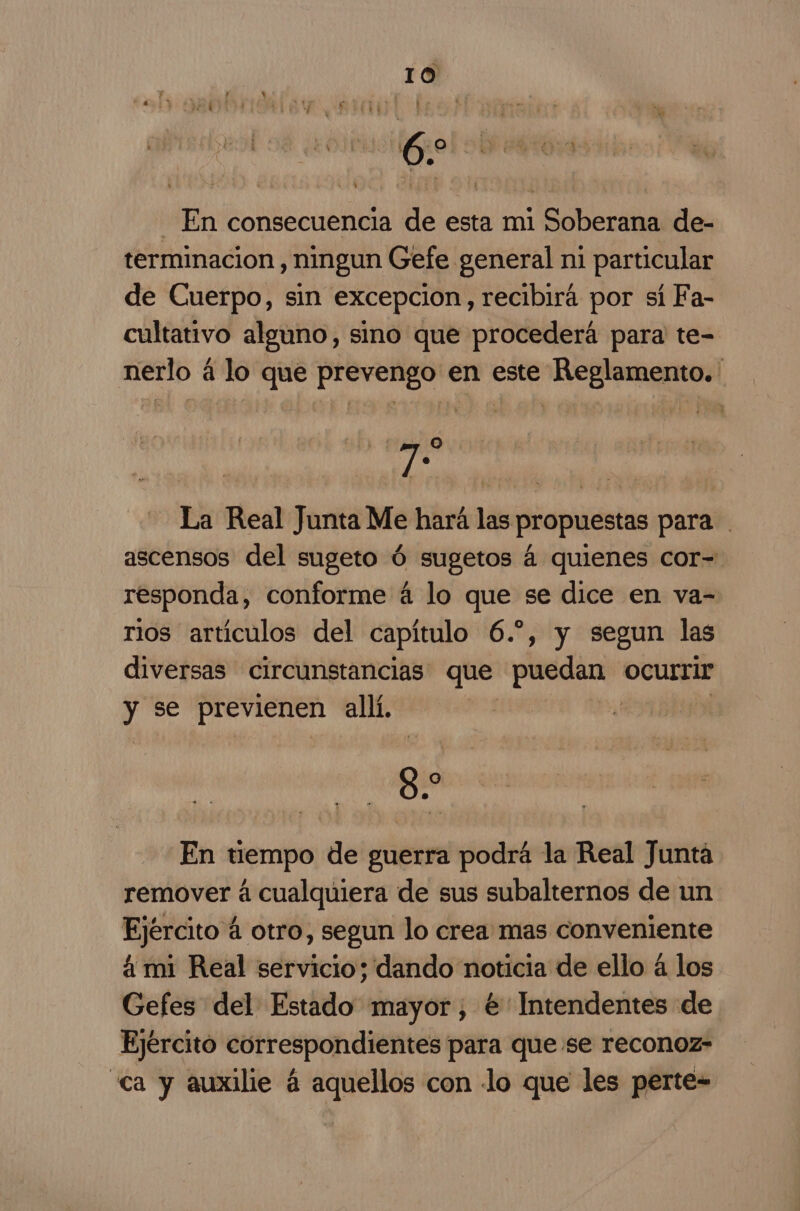 6 - En consecuencia de esta mi Soberana de- terminacion, ningun Gefe general ni particular de Cuerpo, sin excepcion, recibirá por sí Fa- cultativo alguno, sino que procederá para te- nerlo á lo que prevengo en este Reglamento. qe La Real Junta Me hará las propuestas para ascensos del sugeto Ú sugetos á quienes cor- responda, conforme á lo que se dice en va- rios artículos del capítulo 6.-, y segun las diversas circunstancias: que to ocurrir y se previenen allí. 9. En tiempo de guerra podrá la Real Junta remover á cualquiera de sus subalternos de un Ejército á otro, segun lo crea mas conveniente á mi Real servicio; dando noticia de ello á los Gefes del Estado mayor, € Intendentes de Ejército correspondientes para que se reconoz- «ca y auxilie á aquellos con lo que les perte-