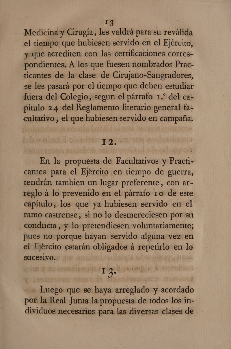 Medicina y Cirugía, les valdrá para su reválida el tiempo que hubiesen servido en el Ejército, y que acrediten con las certificaciones corres- pondientes. A los que fuesen nombrados Prac- ticantes de la clase de Cirujano-Sangradores, se les pasará por el tiempo que deben estudiar fuera del Colegio, segun el párrafo 1.” del ca- pítulo 24 del Reglamento literario general fa- cultativo , el que hubiesen servido en campaña. 1 PA Ñ - En la propuesta de Facultativos y Practi- cantes para el Ejército en tiempo de guerra, tendrán tambien un lugar preferente, con ar- reglo á lo prevenido en el párrafo 10 de este capítulo, los que ya hubiesen servido en el ramo castrense, si no lo desmereciesen por su conducta, y lo pretendiesen voluntariamente; pues no porque hayan servido alguna vez en el Ejército estarán al á repetirlo: e en lo sucesivo. 1 2» | Luego que se haya arreglado y acordado por. la Real Junta lapropuesta de todos los in- dividuos necesarios para las diversas clases de