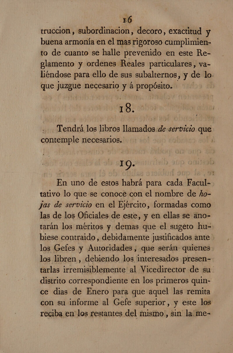 trucción , subordinacion, decoro, exactitud y buena armonía en el mas rigoroso cumplimien- to de cuanto se halle prevenido en este Re- alamento y ordenes Reales particulares, va- liendose para ello de sus subalternos, y de lo. que juzgue necesario y á propósito. 18. | cba Tendrá los libros Matias de servicio que contemple necesarios. ' o: | IO. En uno de estos habrá para cada Facul-- tativo lo que se conoce con el nombre de ño- Jas de servicio en el Ejército, formadas como las de los Oficiales de este, y en ellas se ano- tarán los méritos y demas que el sugeto hu= biese contraldo , debidamente justificados ante los Gefes y Autoridades, que serán- quienes los libren , debiendo los interesados presen- tarlas irremisiblemente al Vicedirector de su. distrito correspondiente en los primeros quin- ce dias de Enero para que aquel las remita con su informe al Gefe superior, y este los reciba en los restantes del mismo , sin la. me-