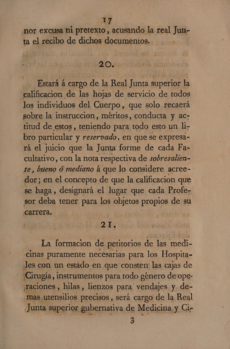 37 “nor excusa ni pretexto, acusando la real Jun- ta el recibo de dichos documentos. | Estará á Cargo. de la Real Junta superior | la calificacion de las hojas de servicio de todos los individuos del Cuerpo, que solo recaerá sobre la instruccion, méritos, conducta y ac- titud de estos ,. teniendo para todo esto un li bro particular y reservado, en que se expresa- rá el juicio que la Junta forme de cada Fa- cultativo,con la nota respectiva de sobresalien- te, bueno ó mediano á que lo considere acree- dor; en el concepto de que la calificacion que se haga, designará el lugar que cada Profez sor deba tener para los PRIStas PEOpIgS de su carrera, | La formacion de petitorios de las Med .cinas puramente necesarias para los Hospita- “¿les con un estádo en que consten: las cajas de ¡Cirugía, instrumentos para todo género de ope- ¡raciones , hilas , lienzos para. vendajes y de- “mas utensilios precisos, será cargo de la Real Junta superior gubernativa de Medicina, y Cir 3