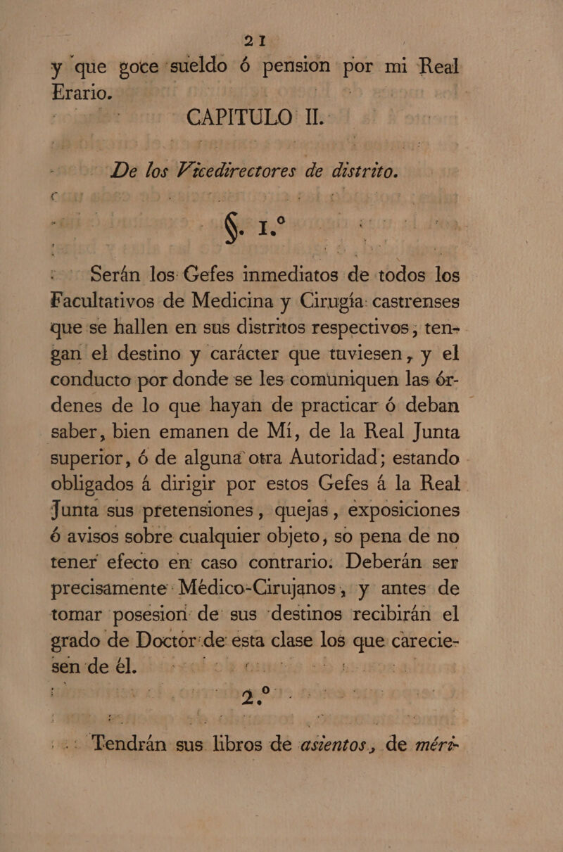 y que goce sueldo Ó iu ca mi Real Erario. | | | CAPITULO IL: » De los Vicedirectore de distrito. E Se Jo Serán los: Gefes inmediatos de todos los Facultativos de Medicina y Cirugía: castrenses que se hallen en sus distritos respectivos, ten- gan el destino y carácter que tuviesen, y el conducto por donde se les comuniquen las ór- denes de lo que hayan de practicar ó deban saber, bien emanen de Mi, de la Real Junta superior, ó de alguna otra Autoridad; estando obligados á dirigir por estos Gefes á la Real Junta sus pretensiones, quejas, exposiciones ó avisos sobre cualquier objeto, so pena de no tener efecto en: caso contrario: Deberán ser precisamente: Médico-Cirujanos, y antes de tomar posesion: de: sus destinos recibirán el grado de Doctor: de esta ia los had carecie- sen'de el. O NA | | ae - Tendrán sus libros de asientos, de mér?-