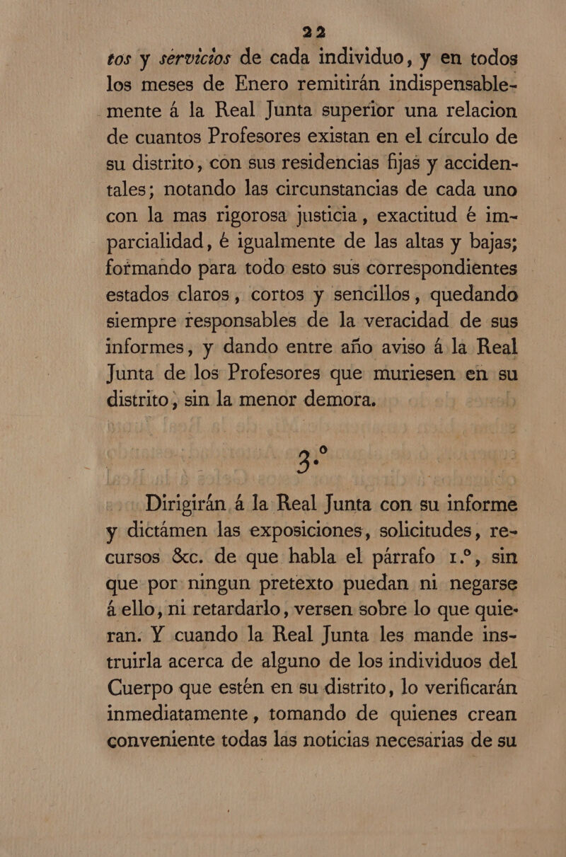 tos y servicios de cada individuo, y en todos los meses de Enero remitirán indispensable- mente á la Real Junta superior una relacion de cuantos Profesores existan en el circulo de su distrito, con sus residencias fijas y acciden- tales; notando las circunstancias de cada uno con la mas rigorosa justicia, exactitud é im- parcialidad, é igualmente de las altas y bajas; formando para todo esto sus correspondientes estados claros, cortos y sencillos, quedando siempre responsables de la veracidad de sus informes, y dando entre año aviso á la Real Junta de los Profesores que muriesen en su distrito, sin la menor demora, li Lega Dirigirán 4 la Real Junta con su informe y dictámen las exposiciones, solicitudes, re- cursos Sc. de que habla el parrafo 1.?, sin que por ningun pretexto puedan ni negarse á ello, ni retardarlo, versen sobre lo que quie- ran. Y cuando la Real Junta les mande ins- truirla acerca de alguno de los individuos del Cuerpo que estén en su distrito, lo verificarán inmediatamente , tomando de quienes crean conveniente todas las noticias necesarias de su