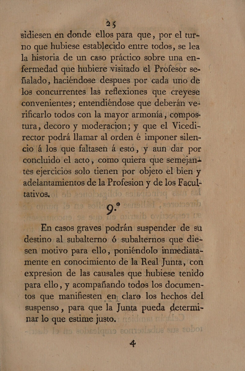 sá sidiesen én donde ellos para que, por el tur- no que hubiese establecido entre todos, se lea la historia de un caso práctico sobre una en- fermedad que hubiere visitado el Profesor se- ñalado, haciéndose despues por cada uno de los concurrentes las reflexiones que creyese convenientes; entendiéndose que deberán ve- rificarlo todos con la mayor armonía, compos: tura, decoro y moderacion; y que el Vicedi- rector podrá llamar al orden € imponer silen- cio 4 los que faltasen á esto, y aun dar por concluido el acto, como quiera que semejand tes ejercicios solo tienen por objeto el bien y adelantamientos de la Erolesión y de los E ei tativos. | gro En casos graves podrán suspender de su destino al subalterno ó: subalternos que die- sen motivo para ello, poniéndolo inmediata- mente en conocimiento de la Real Junta, con expresion de las causales que hubiese tenido para ello, y acompañando todes los documen- tos que manifiesten en; claro los hechos del suspenso , para que la Junta pueda determi- nar lo que estime Justo.