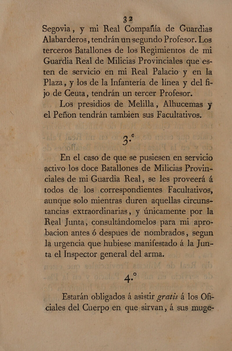 Segovia, y mi Real Compañía de Guardias Alabarderos, tendrán un segundo Profesor. Los terceros Batallones de los Regimientos de mi Guardia Real de Milicias Provinciales que es- ten de servicio en mi Real Palacio y en la Plaza, y los de la Infantería de línea y del fi- jo de Ceuta, tendrán un tercer Profesor. Los presidios de Melilla, Alhucemas y el Peñon tendrán tambien sus Facultativos. 3 En el caso de que se pusiesen en servicio activo los doce Batallones de Milicias Provin- ciales de mi Guardia Real, se les proveerá á todos de los correspondientes Facultativos, aunque solo mientras duren aquellas circuns- tancias extraordinarias, y únicamente por la Real Junta, consultandomelos para mi apro- bacion antes ó despues de nombrados, segun la urgencia que hubiese manifestado á la Jun- ta el Inspector general del arma. qe Estarán obligados á asistir gratis á los Of- ciales del Cuerpo en que sirvan, á sus muge- .