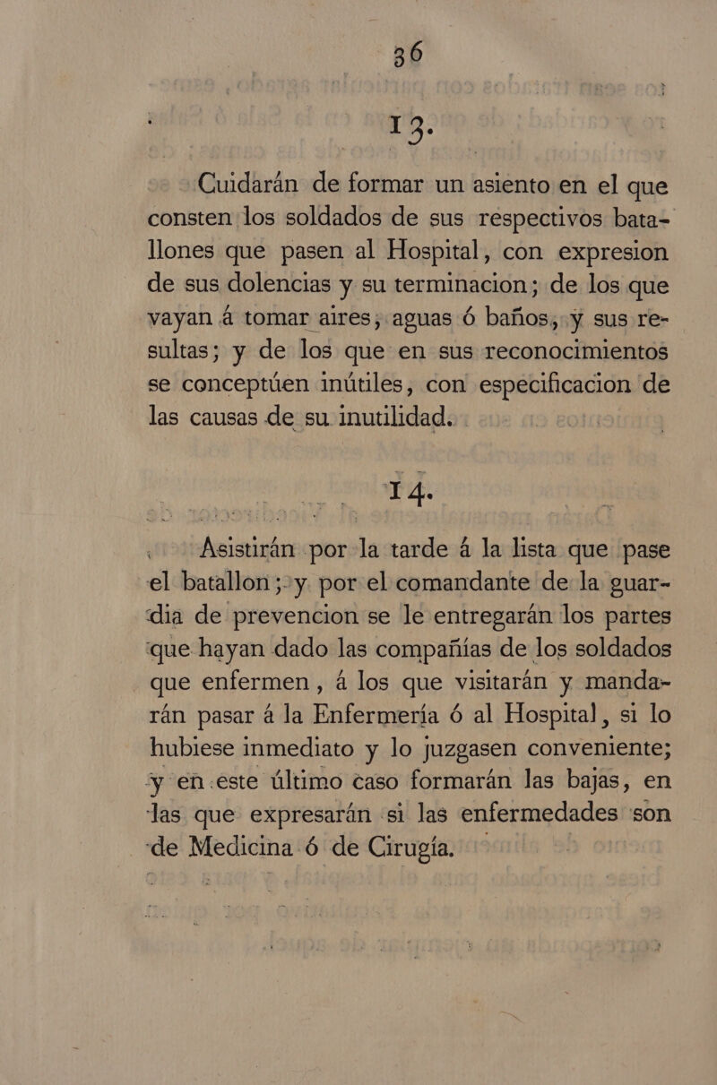 132. Cuidarán de formar un asiento en el que consten los soldados de sus respectivos bata- llones que pasen al Hospital, con expresion de sus dolencias y su terminacion; de los que vayan á tomar aires, aguas Ó baños, y sus re- sultas; y de los que en sus reconocimientos se conceptúen inútiles, con especificacion de las causas de su inutilidad. TA. Asistirán por la tarde 4 la lista que pase el batallon;-y. por el comandante de la guar- dia de prevencion se le entregarán los partes que hayan dado las compañías de los soldados - que enfermen, á los que visitarán y manda- rán pasar á la Enfermería ó al Hospital, si lo hubiese inmediato y lo juzgasen conveniente; “y en:este último caso formarán las bajas, en las que expresarán «si las enfermedades 'son “de Medicina ó | de Cirugía.