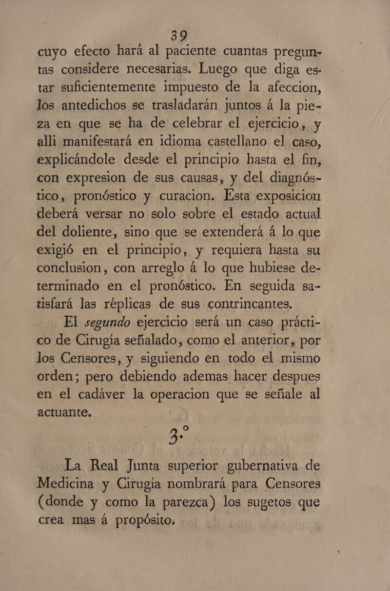 cuyo efecto hará al paciente cuantas pregun- tas considere necesarias. Luego que diga es- tar suficientemente impuesto de la afeccion, los antedichos se trasladarán juntos á la pie- za en que se ha de celebrar el ejercicio, y alli manifestará en idioma castellano el caso, explicandole desde el principio hasta el fin, con expresion de sus causas, y del diagnós- tico, pronóstico y curacion. Esta exposicion deberá versar no solo sobre el estado actual del doliente, sino que se extenderá á lo que exigió en el principio, y requiera hasta su conclusion, con arreglo á lo que hubiese de- terminado en el pronóstico. En seguida sa- tisfará las réplicas de sus contrincantes, El segundo ejercicio será un caso prácti- co de Cirugía señalado, como el anterior, por los Censores, y siguiendo en todo el mismo orden; pero debiendo ademas hacer despues en el cadaver la operacion que se señale al actuante. 2 Oo La Real Junta superior gubernativa de Medicina y Cirugia nombrará para Censores (donde y como la parezca) los sugetos que crea mas á propósito.